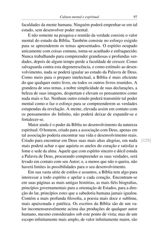 Cultura mental e espiritual            97

faculdades da mente humana. Ninguém poderá empenhar-se em tal
estudo, sem desenvolver poder mental.
    E não somente na pesquisa e reunião da verdade consiste o valor
mental do estudo da Bíblia. Também consiste no esforço exigido
para se apreenderem os temas apresentados. O espírito ocupado
unicamente com coisas comuns, torna-se acanhado e enfraquecido.
Nunca trabalhando para compreender grandiosas e profundas ver-
dades, depois de algum tempo perde a faculdade de crescer. Como
salvaguarda contra esta degenerescência, e como estímulo ao desen-
volvimento, nada se poderá igualar ao estudo da Palavra de Deus.
Como meio para o preparo intelectual, a Bíblia é mais eﬁciente
do que qualquer outro livro, ou todos os outros livros reunidos. A
grandeza de seus temas, a nobre simplicidade de suas declarações, a
beleza de suas imagens, despertam e elevam os pensamentos como
nada mais o faz. Nenhum outro estudo poderá transmitir tal poder
mental como o faz o esforço para se compreenderem as verdades
estupendas da revelação. A mente, elevada assim em contato com
os pensamentos do Inﬁnito, não poderá deixar de expandir-se e
fortalecer-se.
    Maior ainda é o poder da Bíblia no desenvolvimento da natureza
espiritual. O homem, criado para a associação com Deus, apenas em
tal associação poderia encontrar sua vida e desenvolvimento reais.
Criado para encontrar em Deus suas mais altas alegrias, em nada [125]
mais poderá achar o que aquieta os anelos do coração e satisfaz a
fome e sede da alma. Aquele que com espírito sincero e dócil estuda
a Palavra de Deus, procurando compreender as suas verdades, será
levado em contato com seu Autor; e, a menos que não o queira, não
haverá limites às possibilidades para o seu desenvolvimento.
    Em sua vasta série de estilos e assuntos, a Bíblia tem algo para
interessar a todo espírito e apelar a cada coração. Encontram-se
em suas páginas as mais antigas histórias, as mais ﬁéis biograﬁas,
princípios governamentais para a orientação de Estados, para a dire-
ção do lar, princípios estes que a sabedoria humana jamais igualou.
Contém a mais profunda ﬁlosoﬁa, a poesia mais doce e sublime,
mais apaixonada e patética. Os escritos da Bíblia são de um va-
lor incomensuravelmente acima das produções de qualquer autor
humano, mesmo considerados sob este ponto de vista; mas de um
escopo inﬁnitamente mais amplo, de valor inﬁnitamente maior, são
 