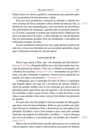 Biograﬁas bíblicas                    121

Erigiu altares aos deuses gentílicos, unicamente para aprender quão
vã é sua promessa de descanso para a alma.
    Em seus anos posteriores, tornando-se cansado e sedento nas
rotas cisternas da Terra, Salomão voltou a beber da fonte da vida. A [154]
história de seus anos desperdiçados, com suas lições de advertência,
ele, pelo Espírito de inspiração, registrou para as gerações posterio-
res. E assim, conquanto a semente que semeara fosse colhida por seu
povo em uma messe de males, a obra realizada na vida de Salomão
não foi inteiramente perdida. Para ele, ﬁnalmente, a disciplina do
sofrimento cumpriu sua obra.
    E com semelhante alvorecer da vida, quão glorioso poderia ter
sido ela, se houvesse Salomão em sua mocidade aprendido a lição
que o sofrimento ensinara na vida de outros!

                        A provação de Jó
    Para os que amam a Deus, que “são chamados por Seu decreto”
(Romanos 8:28), a biograﬁa bíblica tem uma lição ainda mais ele-
vada do préstimo da tristeza. “Vós sois as Minhas testemunhas, diz
o Senhor; Eu sou Deus” (Isaías 43:12) — testemunhas de que Ele é
bom, e de que a bondade é suprema. “Somos feitos espetáculo ao
mundo, aos anjos e aos homens.” 1 Coríntios 4:9.
    A abnegação, que é o princípio do reino de Deus, é o princípio
que Satanás odeia; ele nega até a existência do mesmo. Desde o
início do grande conﬂito tem-se ele esforçado por provar que os
princípios pelos quais Deus age são egoístas, e da mesma maneira
ele considera a todos os que servem a Deus. A obra de Cristo e a de
todos os que adotam o Seu nome, tem por ﬁm refutar esta pretensão
de Satanás.
    Foi para dar com Sua própria vida um exemplo de abnegação,
que Jesus veio em forma humana. Todos os que aceitam este prin-
cípio devem ser coobreiros Seus e demonstrar na vida prática esse
princípio. Escolher o que é reto porque é reto, estar pela verdade
ainda que isto importe no sofrimento e sacrifício — “esta é a herança
dos servos do Senhor, e a sua justiça que vem de Mim, diz o Senhor”. [155]
Isaías 54:17.
    Muito cedo na história deste mundo, apresenta-se-nos o relato da
vida de alguém, sobre o qual se desencadeou essa guerra de Satanás.
 