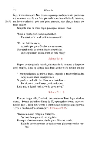 132                           Educação

      fugir imediatamente. Nas trevas, a passagem daquele rio profundo
      e torrentoso teve de ser feita por toda aquela multidão de homens,
[165] mulheres e crianças; pois bem perto estavam, após eles, as forças do
      ﬁlho traidor.
          Naquela hora da mais negra provação, cantou Davi:

             “Com a minha voz clamei ao Senhor,
                Ele ouviu-me desde o Seu santo monte.

             “Eu me deitei e dormi;
                Acordei porque o Senhor me sustentou.
             Não terei medo de dez milhares de pessoas
                que se puseram contra mim ao meu redor.”

                                         Salmos 3:4-6.

           Depois de seu grande pecado, na angústia do remorso e desgosto
       de si próprio, ainda se voltava para Deus como o seu melhor amigo:

             “Tem misericórdia de mim, ó Deus, segundo a Tua benignidade;
                Apaga as minhas transgressões,
             Segundo a multidão das Tuas misericórdias. ...
                Puriﬁca-me com hissopo, e ﬁcarei puro;
             Lava-me, e ﬁcarei mais alvo do que a neve.”

                                         Salmos 51:1, 7.

           Em sua longa vida, Davi não encontrou na Terra lugar de des-
       canso. “Somos estranhos diante de Ti, e peregrinos como todos os
       nossos pais”, disse ele; “como a sombra são os nossos dias sobre a
       Terra, e não há outra esperança.” 1 Crônicas 29:15.

             “Deus é o nosso refúgio e fortaleza,
                Socorro bem presente na angústia.
             Pelo que não temeremos, ainda que a Terra se mude,
                E ainda que os montes se transportem para o meio dos ma-
                    res.”
 