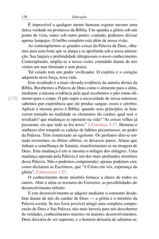 138                          Educação

          É impossível a qualquer mente humana esgotar mesmo uma
      única verdade ou promessa da Bíblia. Um apanha a glória sob um
      ponto de vista, outro sob outro ponto; contudo, podemos divisar
      apenas lampejos. O brilho completo está além de nossa visão.
          Ao contemplarmos as grandes coisas da Palavra de Deus, olha-
      mos para uma fonte que se alarga e se aprofunda sob a nossa admira-
      ção. Sua largura e profundidade ultrapassam o nosso conhecimento.
      Contemplando, amplia-se a nossa visão; estendido diante de nós
      vemos um mar ilimitado e sem praias.
          Tal estudo tem um poder viviﬁcador. O espírito e o coração
      adquirem nova força, nova vida.
          Este resultado é a mais elevada evidência da autoria divina da
      Bíblia. Recebemos a Palavra de Deus como o alimento para a alma,
      mediante a mesma evidência pela qual recebemos o pão como ali-
[172] mento para o corpo. O pão supre a necessidade de nossa natureza;
      sabemos por experiência que ele produz sangue, ossos e cérebro.
      Aplicai a mesma prova à Bíblia: quando seus princípios se hou-
      verem tornado na realidade os elementos do caráter, qual será o
      resultado? que mudanças se operarão na vida? “As coisas velhas já
      passaram; eis que tudo se fez novo.” 2 Coríntios 5:17. Homens e
      mulheres têm rompido as cadeias de hábitos pecaminosos, no poder
      da Palavra. Têm renunciado ao egoísmo. Os profanos têm-se tor-
      nado reverentes, os ébrios sóbrios, os devassos puros. Almas que
      tinham a semelhança de Satanás, transformaram-se na imagem de
      Deus. Esta mudança é em si mesma o milagre dos milagres. Uma
      mudança operada pela Palavra é um dos mais profundos mistérios
      dessa Palavra. Não o podemos compreender; apenas podemos crer,
      como declaram as Escrituras, que “é Cristo em vós, esperança da
      glória”. Colossences 1:27.
          O conhecimento deste mistério fornece a chave de todos os
      outros. Abre à alma os tesouros do Universo, as possibilidades do
      desenvolvimento inﬁnito.
          E este desenvolvimento se adquire mediante o constante desdo-
      brar diante de nós do caráter de Deus — a glória e o mistério da
      Palavra escrita. Se nos fosse possível atingir uma completa compre-
      ensão de Deus e Sua Palavra, não mais haveria para nós descobertas
      de verdades, conhecimentos maiores ou maiores desenvolvimentos.
      Deus deixaria de ser supremo, e o homem deixaria de adiantar-se.
 