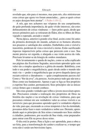 148                           Educação

      revelado que, não para si mesmos, mas para nós, eles ministravam
      estas coisas que agora vos foram anunciadas;... para as quais coisas
      os anjos desejam bem atentar”. 1 Pedro 1:10-12.
          A nós, que nos achamos nas vésperas do seu cumprimento,
      de quão profunda importância, de quão vívido interesse, são estes
      delineamentos de coisas vindouras — fatos pelos quais, desde que
      nossos primeiros pais se retiraram do Éden, têm os ﬁlhos de Deus
      vigiado e esperado, ansiado e orado!
          Nesta época, anterior à grande crise ﬁnal, assim como foi antes
      da primeira destruição do mundo, acham-se os homens absortos
      nos prazeres e satisfação dos sentidos. Embebidos com o visível e
      transitório, perderam de vista o invisível e eterno. Estão sacriﬁcando
      riquezas imperecíveis pelas coisas que perecem com o uso. Sua
      mente precisa ser erguida, e alargada a sua visão acerca da vida.
      Precisam levantar-se da letargia de sonhos mundanos.
          Pelo levantamento e queda de nações, como se acha explicado
      nas páginas das Escrituras Sagradas, necessitam aprender quão sem
      valor são a simples aparência e a glória do mundo. Babilônia, com
      todo o seu poder e magniﬁcência, quais desde então o mundo não
      mais viu — poder e magniﬁcência que ao povo daquela época pa-
      reciam estáveis e duradouros — quão completamente passou ela!
      Como a “ﬂor da erva”, ela pereceu. Assim perece tudo que não tem a
      Deus como seu fundamento. Apenas o que se liga ao Seu propósito
      e exprime Seu caráter, permanecerá. Seus princípios são as únicas
[184] coisas ﬁrmes que o mundo conhece.
          São estas grandes verdades que velhos e jovens necessitam apren-
      der. Precisamos estudar a realização dos propósitos de Deus na
      história das nações e na revelação de coisas vindouras, para que
      possamos estimar em seu verdadeiro valor as coisas visíveis e as
      invisíveis; para que possamos aprender qual é o verdadeiro objetivo
      da vida; para que, encarando as coisas temporais à luz da eternidade,
      possamos delas fazer o mais verdadeiro e nobre uso. Destarte, apren-
      dendo aqui os princípios de Seu reino e tornando-nos Seus súditos
      e cidadãos, poderemos, por ocasião de Sua vinda, estar preparados
      para entrar com Ele na posse desse reino.
          O dia está às portas. Para a lição a ser aprendida, para a obra a
      ser feita, para a transformação do caráter a realizar-se, o tempo que
      resta não é senão um brevíssimo lapso.
 