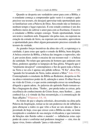 Ensino e estudo da Bíblia                155

    Quando se desperta um verdadeiro amor para com a Bíblia, e
o estudante começa a compreender quão vasto é o campo e quão
precioso seu tesouro, ele desejará aproveitar toda oportunidade para
se familiarizar com a Palavra de Deus. Seu estudo não se limitará a
nenhum tempo e lugar especiais. E este estudo contínuo é um dos
melhores meios de cultivar o amor para com as Escrituras. Conserve
o estudante a Bíblia sempre consigo. Tendo oportunidade, leiam
um texto e meditem nele. Enquanto vão pelas ruas, ou esperam na
estação da estrada de ferro, ou esperam um encontro, aproveitem
a oportunidade para obter algum pensamento precioso extraído do
tesouro da verdade.                                                  [192]
    As grandes forças incentivas da alma são a fé, a esperança e a
caridade; é para estas que apela o estudo da Bíblia, bem dirigido.
A beleza exterior da Bíblia, a beleza das imagens e expressões, não
é, por assim dizer, senão o encaixe de seu tesouro real — a beleza
da santidade. No relato que apresenta de homens que andaram com
Deus, podemos apanhar os lampejos de Sua glória. NAquele que é
“totalmente desejável” contemplamos o Ser de quem toda a beleza
na Terra e no céu é apenas um pálido reﬂexo. “E Eu”, disse Ele,
“quando for levantado da Terra, todos atrairei a Mim.” João 12:32.
Contemplando o estudante da Bíblia ao Redentor, desperta-se-lhe
na alma o misterioso poder da fé, adoração e amor. O olhar ﬁxa-se
na visão de Cristo, e o que assim contempla cresce na semelhança
dAquele a quem adora. As palavras do apóstolo Paulo tornam-se-
lhe a linguagem da alma. “Tenho... por perda todas as coisas, pela
excelência do conhecimento de Cristo Jesus, meu Senhor; ... para
conhecê-Lo, e à virtude da Sua ressurreição, e à comunicação de
Suas aﬂições.” Filipenses 3:8, 10.
    As fontes de paz e alegria celestiais, descerradas na alma pela
Palavra da Inspiração, tornar-se-ão um poderoso rio de inﬂuência
para abençoar a todos os que vêm a ﬁcar ao seu alcance. Que a
juventude de hoje, essa que cresce com a Bíblia na mão, se torne
receptáculo e condutor de sua energia viviﬁcadora; e que torrentes
de bênçãos não ﬂuirão sobre o mundo! — inﬂuências estas cujo
poder de curar e confortar mal podemos imaginar — sim, rios de
águas vivas, fontes saltando “para a vida eterna”.                   [193]
 