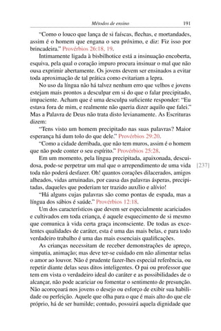 Métodos de ensino                  191

    “Como o louco que lança de si faíscas, ﬂechas, e mortandades,
assim é o homem que engana o seu próximo, e diz: Fiz isso por
brincadeira.” Provérbios 26:18, 19.
    Intimamente ligada à bisbilhotice está a insinuação encoberta,
esquiva, pela qual o coração impuro procura insinuar o mal que não
ousa exprimir abertamente. Os jovens devem ser ensinados a evitar
toda aproximação de tal prática como evitariam a lepra.
    No uso da língua não há talvez nenhum erro que velhos e jovens
estejam mais prontos a desculpar em si do que o falar precipitado,
impaciente. Acham que é uma desculpa suﬁciente responder: “Eu
estava fora de mim, e realmente não queria dizer aquilo que falei.”
Mas a Palavra de Deus não trata disto levianamente. As Escrituras
dizem:
    “Tens visto um homem precipitado nas suas palavras? Maior
esperança há dum tolo do que dele.” Provérbios 29:20.
    “Como a cidade derribada, que não tem muros, assim é o homem
que não pode conter o seu espírito.” Provérbios 25:28.
    Em um momento, pela língua precipitada, apaixonada, descui-
dosa, pode-se perpetrar um mal que o arrependimento de uma vida [237]
toda não poderá desfazer. Oh! quantos corações dilacerados, amigos
alheados, vidas arruinadas, por causa das palavras ásperas, precipi-
tadas, daqueles que poderiam ter trazido auxílio e alívio!
    “Há alguns cujas palavras são como pontas de espada, mas a
língua dos sábios é saúde.” Provérbios 12:18.
    Um dos característicos que devem ser especialmente acariciados
e cultivados em toda criança, é aquele esquecimento de si mesmo
que comunica à vida certa graça inconsciente. De todas as exce-
lentes qualidades de caráter, esta é uma das mais belas, e para todo
verdadeiro trabalho é uma das mais essenciais qualiﬁcações.
    As crianças necessitam de receber demonstrações de apreço,
simpatia, animação; mas deve ter-se cuidado em não alimentar nelas
o amor ao louvor. Não é prudente fazer-lhes especial referência, ou
repetir diante delas seus ditos inteligentes. O pai ou professor que
tem em vista o verdadeiro ideal do caráter e as possibilidades de o
alcançar, não pode acariciar ou fomentar o sentimento de presunção.
Não acoroçoará nos jovens o desejo ou esforço de exibir sua habili-
dade ou perfeição. Aquele que olha para o que é mais alto do que ele
próprio, há de ser humilde; contudo, possuirá aquela dignidade que
 