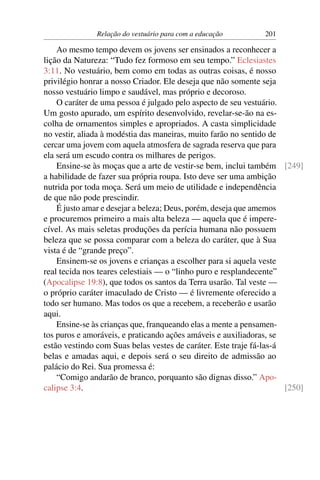 Relação do vestuário para com a educação        201

    Ao mesmo tempo devem os jovens ser ensinados a reconhecer a
lição da Natureza: “Tudo fez formoso em seu tempo.” Eclesiastes
3:11. No vestuário, bem como em todas as outras coisas, é nosso
privilégio honrar a nosso Criador. Ele deseja que não somente seja
nosso vestuário limpo e saudável, mas próprio e decoroso.
    O caráter de uma pessoa é julgado pelo aspecto de seu vestuário.
Um gosto apurado, um espírito desenvolvido, revelar-se-ão na es-
colha de ornamentos simples e apropriados. A casta simplicidade
no vestir, aliada à modéstia das maneiras, muito farão no sentido de
cercar uma jovem com aquela atmosfera de sagrada reserva que para
ela será um escudo contra os milhares de perigos.
    Ensine-se às moças que a arte de vestir-se bem, inclui também [249]
a habilidade de fazer sua própria roupa. Isto deve ser uma ambição
nutrida por toda moça. Será um meio de utilidade e independência
de que não pode prescindir.
    É justo amar e desejar a beleza; Deus, porém, deseja que amemos
e procuremos primeiro a mais alta beleza — aquela que é impere-
cível. As mais seletas produções da perícia humana não possuem
beleza que se possa comparar com a beleza do caráter, que à Sua
vista é de “grande preço”.
    Ensinem-se os jovens e crianças a escolher para si aquela veste
real tecida nos teares celestiais — o “linho puro e resplandecente”
(Apocalipse 19:8), que todos os santos da Terra usarão. Tal veste —
o próprio caráter imaculado de Cristo — é livremente oferecido a
todo ser humano. Mas todos os que a recebem, a receberão e usarão
aqui.
    Ensine-se às crianças que, franqueando elas a mente a pensamen-
tos puros e amoráveis, e praticando ações amáveis e auxiliadoras, se
estão vestindo com Suas belas vestes de caráter. Este traje fá-las-á
belas e amadas aqui, e depois será o seu direito de admissão ao
palácio do Rei. Sua promessa é:
    “Comigo andarão de branco, porquanto são dignas disso.” Apo-
calipse 3:4.                                                         [250]
 
