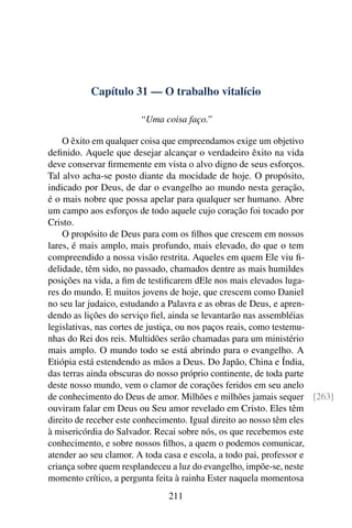Capítulo 31 — O trabalho vitalício

                      “Uma coisa faço.”

    O êxito em qualquer coisa que empreendamos exige um objetivo
deﬁnido. Aquele que desejar alcançar o verdadeiro êxito na vida
deve conservar ﬁrmemente em vista o alvo digno de seus esforços.
Tal alvo acha-se posto diante da mocidade de hoje. O propósito,
indicado por Deus, de dar o evangelho ao mundo nesta geração,
é o mais nobre que possa apelar para qualquer ser humano. Abre
um campo aos esforços de todo aquele cujo coração foi tocado por
Cristo.
    O propósito de Deus para com os ﬁlhos que crescem em nossos
lares, é mais amplo, mais profundo, mais elevado, do que o tem
compreendido a nossa visão restrita. Aqueles em quem Ele viu ﬁ-
delidade, têm sido, no passado, chamados dentre as mais humildes
posições na vida, a ﬁm de testiﬁcarem dEle nos mais elevados luga-
res do mundo. E muitos jovens de hoje, que crescem como Daniel
no seu lar judaico, estudando a Palavra e as obras de Deus, e apren-
dendo as lições do serviço ﬁel, ainda se levantarão nas assembléias
legislativas, nas cortes de justiça, ou nos paços reais, como testemu-
nhas do Rei dos reis. Multidões serão chamadas para um ministério
mais amplo. O mundo todo se está abrindo para o evangelho. A
Etiópia está estendendo as mãos a Deus. Do Japão, China e Índia,
das terras ainda obscuras do nosso próprio continente, de toda parte
deste nosso mundo, vem o clamor de corações feridos em seu anelo
de conhecimento do Deus de amor. Milhões e milhões jamais sequer [263]
ouviram falar em Deus ou Seu amor revelado em Cristo. Eles têm
direito de receber este conhecimento. Igual direito ao nosso têm eles
à misericórdia do Salvador. Recai sobre nós, os que recebemos este
conhecimento, e sobre nossos ﬁlhos, a quem o podemos comunicar,
atender ao seu clamor. A toda casa e escola, a todo pai, professor e
criança sobre quem resplandeceu a luz do evangelho, impõe-se, neste
momento crítico, a pergunta feita à rainha Ester naquela momentosa
                             211
 