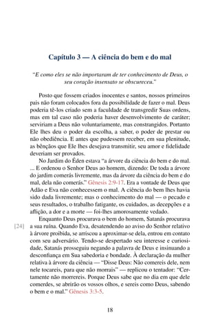 Capítulo 3 — A ciência do bem e do mal

       “E como eles se não importaram de ter conhecimento de Deus, o
                   seu coração insensato se obscureceu.”

          Posto que fossem criados inocentes e santos, nossos primeiros
     pais não foram colocados fora da possibilidade de fazer o mal. Deus
     poderia tê-los criado sem a faculdade de transgredir Suas ordens,
     mas em tal caso não poderia haver desenvolvimento de caráter;
     serviriam a Deus não voluntariamente, mas constrangidos. Portanto
     Ele lhes deu o poder da escolha, a saber, o poder de prestar ou
     não obediência. E antes que pudessem receber, em sua plenitude,
     as bênçãos que Ele lhes desejava transmitir, seu amor e ﬁdelidade
     deveriam ser provados.
          No Jardim do Éden estava “a árvore da ciência do bem e do mal.
     ... E ordenou o Senhor Deus ao homem, dizendo: De toda a árvore
     do jardim comerás livremente, mas da árvore da ciência do bem e do
     mal, dela não comerás.” Gênesis 2:9-17. Era a vontade de Deus que
     Adão e Eva não conhecessem o mal. A ciência do bem lhes havia
     sido dada livremente; mas o conhecimento do mal — o pecado e
     seus resultados, o trabalho fatigante, os cuidados, as decepções e a
     aﬂição, a dor e a morte — foi-lhes amorosamente vedado.
          Enquanto Deus procurava o bem do homem, Satanás procurava
[24] a sua ruína. Quando Eva, desatendendo ao aviso do Senhor relativo
     à árvore proibida, se arriscou a aproximar-se dela, entrou em contato
     com seu adversário. Tendo-se despertado seu interesse e curiosi-
     dade, Satanás prosseguiu negando a palavra de Deus e insinuando a
     desconﬁança em Sua sabedoria e bondade. À declaração da mulher
     relativa à árvore da ciência — “Disse Deus: Não comereis dele, nem
     nele tocareis, para que não morrais” — replicou o tentador: “Cer-
     tamente não morrereis. Porque Deus sabe que no dia em que dele
     comerdes, se abrirão os vossos olhos, e sereis como Deus, sabendo
     o bem e o mal.” Gênesis 3:3-5.


                                      18
 