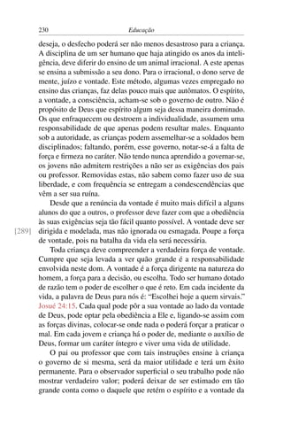 230                           Educação

      deseja, o desfecho poderá ser não menos desastroso para a criança.
      A disciplina de um ser humano que haja atingido os anos da inteli-
      gência, deve diferir do ensino de um animal irracional. A este apenas
      se ensina a submissão a seu dono. Para o irracional, o dono serve de
      mente, juízo e vontade. Este método, algumas vezes empregado no
      ensino das crianças, faz delas pouco mais que autômatos. O espírito,
      a vontade, a consciência, acham-se sob o governo de outro. Não é
      propósito de Deus que espírito algum seja dessa maneira dominado.
      Os que enfraquecem ou destroem a individualidade, assumem uma
      responsabilidade de que apenas podem resultar males. Enquanto
      sob a autoridade, as crianças podem assemelhar-se a soldados bem
      disciplinados; faltando, porém, esse governo, notar-se-á a falta de
      força e ﬁrmeza no caráter. Não tendo nunca aprendido a governar-se,
      os jovens não admitem restrições a não ser as exigências dos pais
      ou professor. Removidas estas, não sabem como fazer uso de sua
      liberdade, e com frequência se entregam a condescendências que
      vêm a ser sua ruína.
          Desde que a renúncia da vontade é muito mais difícil a alguns
      alunos do que a outros, o professor deve fazer com que a obediência
      às suas exigências seja tão fácil quanto possível. A vontade deve ser
[289] dirigida e modelada, mas não ignorada ou esmagada. Poupe a força
      de vontade, pois na batalha da vida ela será necessária.
          Toda criança deve compreender a verdadeira força de vontade.
      Cumpre que seja levada a ver quão grande é a responsabilidade
      envolvida neste dom. A vontade é a força dirigente na natureza do
      homem, a força para a decisão, ou escolha. Todo ser humano dotado
      de razão tem o poder de escolher o que é reto. Em cada incidente da
      vida, a palavra de Deus para nós é: “Escolhei hoje a quem sirvais.”
      Josué 24:15. Cada qual pode pôr a sua vontade ao lado da vontade
      de Deus, pode optar pela obediência a Ele e, ligando-se assim com
      as forças divinas, colocar-se onde nada o poderá forçar a praticar o
      mal. Em cada jovem e criança há o poder de, mediante o auxílio de
      Deus, formar um caráter íntegro e viver uma vida de utilidade.
          O pai ou professor que com tais instruções ensine à criança
      o governo de si mesma, será da maior utilidade e terá um êxito
      permanente. Para o observador superﬁcial o seu trabalho pode não
      mostrar verdadeiro valor; poderá deixar de ser estimado em tão
      grande conta como o daquele que retém o espírito e a vontade da
 