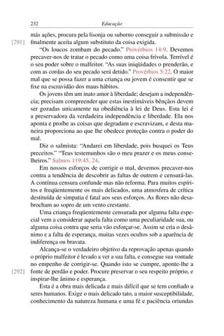 232                           Educação

      más ações, procura pela lisonja ou suborno conseguir a submissão e
[291] ﬁnalmente aceita algum substituto da coisa exigida.
          “Os loucos zombam do pecado.” Provérbios 14:9. Devemos
      precaver-nos de tratar o pecado como uma coisa frívola. Terrível é
      o seu poder sobre o malfeitor. “As suas iniqüidades o prenderão, e
      com as cordas do seu pecado será detido.” Provérbios 5:22. O maior
      mal que se possa fazer a uma criança ou jovem é consentir que se
      ﬁxe na escravidão dos maus hábitos.
          Os jovens têm um inato amor à liberdade; desejam a independên-
      cia; precisam compreender que estas inestimáveis bênçãos devem
      ser gozadas unicamente na obediência à lei de Deus. Esta lei é
      a preservadora da verdadeira independência e liberdade. Ela nos
      aponta e proíbe as coisas que degradam e escravizam, e desta ma-
      neira proporciona ao que lhe obedece proteção contra o poder do
      mal.
          Diz o salmista: “Andarei em liberdade, pois busquei os Teus
      preceitos.” “Teus testemunhos são o meu prazer e os meus conse-
      lheiros.” Salmos 119:45, 24.
          Em nossos esforços de corrigir o mal, devemos precaver-nos
      contra a tendência de descobrir as faltas de outrem e censurá-las.
      A contínua censura confunde mas não reforma. Para muitos espíri-
      tos e freqüentemente os mais delicados, uma atmosfera de crítica
      destituída de simpatia é fatal aos seus esforços. As ﬂores não desa-
      brocham ao sopro de um vento crestante.
          Uma criança freqüentemente censurada por alguma falta espe-
      cial vem a considerar aquela falta como uma peculiaridade sua, ou
      alguma coisa contra que seria vão esforçar-se. Assim se cria o desâ-
      nimo e a falta de esperança, muitas vezes ocultos sob a aparência de
      indiferença ou bravata.
          Alcança-se o verdadeiro objetivo da reprovação apenas quando
      o próprio malfeitor é levado a ver a sua falta, e consegue sua vontade
      no empenho de corrigir-se. Quando isto se cumpre, aponte-lhe a
[292] fonte de perdão e poder. Procure preservar o seu respeito próprio, e
      inspirar-lhe ânimo e esperança.
          Esta é a obra mais delicada e mais difícil que se tem conﬁado a
      seres humanos. Exige o mais delicado tato, a maior susceptibilidade,
      conhecimento da natureza humana e uma fé e paciência oriundas
 