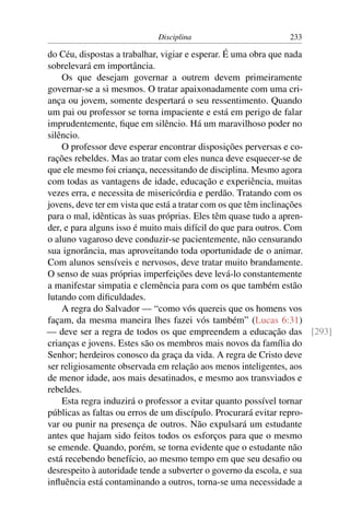 Disciplina                      233

do Céu, dispostas a trabalhar, vigiar e esperar. É uma obra que nada
sobrelevará em importância.
    Os que desejam governar a outrem devem primeiramente
governar-se a si mesmos. O tratar apaixonadamente com uma cri-
ança ou jovem, somente despertará o seu ressentimento. Quando
um pai ou professor se torna impaciente e está em perigo de falar
imprudentemente, ﬁque em silêncio. Há um maravilhoso poder no
silêncio.
    O professor deve esperar encontrar disposições perversas e co-
rações rebeldes. Mas ao tratar com eles nunca deve esquecer-se de
que ele mesmo foi criança, necessitando de disciplina. Mesmo agora
com todas as vantagens de idade, educação e experiência, muitas
vezes erra, e necessita de misericórdia e perdão. Tratando com os
jovens, deve ter em vista que está a tratar com os que têm inclinações
para o mal, idênticas às suas próprias. Eles têm quase tudo a apren-
der, e para alguns isso é muito mais difícil do que para outros. Com
o aluno vagaroso deve conduzir-se pacientemente, não censurando
sua ignorância, mas aproveitando toda oportunidade de o animar.
Com alunos sensíveis e nervosos, deve tratar muito brandamente.
O senso de suas próprias imperfeições deve levá-lo constantemente
a manifestar simpatia e clemência para com os que também estão
lutando com diﬁculdades.
    A regra do Salvador — “como vós quereis que os homens vos
façam, da mesma maneira lhes fazei vós também” (Lucas 6:31)
— deve ser a regra de todos os que empreendem a educação das [293]
crianças e jovens. Estes são os membros mais novos da família do
Senhor; herdeiros conosco da graça da vida. A regra de Cristo deve
ser religiosamente observada em relação aos menos inteligentes, aos
de menor idade, aos mais desatinados, e mesmo aos transviados e
rebeldes.
    Esta regra induzirá o professor a evitar quanto possível tornar
públicas as faltas ou erros de um discípulo. Procurará evitar repro-
var ou punir na presença de outros. Não expulsará um estudante
antes que hajam sido feitos todos os esforços para que o mesmo
se emende. Quando, porém, se torna evidente que o estudante não
está recebendo benefício, ao mesmo tempo em que seu desaﬁo ou
desrespeito à autoridade tende a subverter o governo da escola, e sua
inﬂuência está contaminando a outros, torna-se uma necessidade a
 