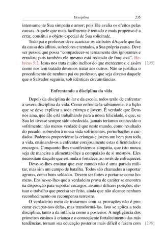 Disciplina                       235

intensamente Sua simpatia e amor; pois Ele avalia os efeitos pelas
causas. Aquele que mais facilmente é tentado e mais propenso é a
errar, constitui o objeto especial de Sua solicitude.
    Todo pai e professor deve acariciar os atributos dAquele que faz
da causa dos aﬂitos, sofredores e tentados, a Sua própria causa. Deve
ser pessoa que possa “compadecer-se ternamente dos ignorantes e
errados; pois também ele mesmo está rodeado de fraqueza”. He-
breus 5:2. Jesus nos trata muito melhor do que merecemos; e assim [295]
como nos tem tratado devemos tratar aos outros. Não se justiﬁca o
procedimento de nenhum pai ou professor, que seja diverso daquele
que o Salvador seguiria, sob idênticas circunstâncias.

               Enfrentando a disciplina da vida
     Depois da disciplina do lar e da escola, todos terão de enfrentar
a severa disciplina da vida. Como enfrentá-la sabiamente, é a lição
que se deve explicar a toda criança e jovem. É verdade que Deus
nos ama, que Ele está trabalhando para a nossa felicidade, e que, se
Sua lei tivesse sempre sido obedecida, jamais teríamos conhecido o
sofrimento; não menos verdade é que neste mundo, como resultado
do pecado, sobrevêm à nossa vida sofrimentos, perturbações e cui-
dados. Podemos proporcionar às crianças e jovens um bem para toda
a vida, ensinando-os a enfrentar corajosamente estas diﬁculdades e
encargos. Conquanto lhes manifestemos simpatia, que isto nunca
seja de maneira a alimentar-lhes a compaixão de si mesmos. Eles
necessitam daquilo que estimula e fortalece, ao invés de enfraquecer.
     Deve-se-lhes ensinar que este mundo não é uma parada mili-
tar, mas sim um campo de batalha. Todos são chamados a suportar
agruras, como bons soldados. Devem ser fortes e portar-se como ho-
mens. Ensine-se-lhes que a verdadeira prova de caráter se encontra
na disposição para suportar encargos, assumir difíceis posições, efe-
tuar o trabalho que precisa ser feito, ainda que não alcance nenhum
reconhecimento ou recompensa terrestre.
     O verdadeiro meio de tratarmos com as provações não é pro-
curar escapar-nos delas, mas transformá-las. Isto se aplica a toda
disciplina, tanto a da infância como a posterior. A negligência dos
primeiros ensinos à criança e o conseqüente fortalecimento das más
tendências, tornam sua educação posterior mais difícil e fazem com [296]
 