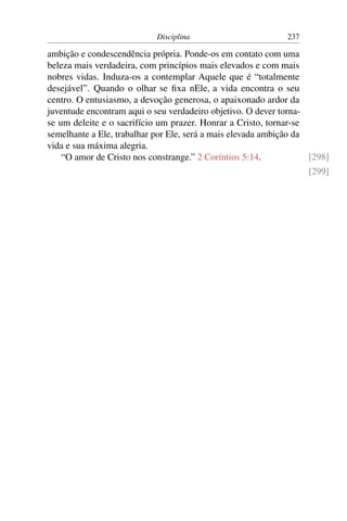 Disciplina                        237

ambição e condescendência própria. Ponde-os em contato com uma
beleza mais verdadeira, com princípios mais elevados e com mais
nobres vidas. Induza-os a contemplar Aquele que é “totalmente
desejável”. Quando o olhar se ﬁxa nEle, a vida encontra o seu
centro. O entusiasmo, a devoção generosa, o apaixonado ardor da
juventude encontram aqui o seu verdadeiro objetivo. O dever torna-
se um deleite e o sacrifício um prazer. Honrar a Cristo, tornar-se
semelhante a Ele, trabalhar por Ele, será a mais elevada ambição da
vida e sua máxima alegria.
    “O amor de Cristo nos constrange.” 2 Coríntios 5:14.            [298]
                                                                    [299]
 
