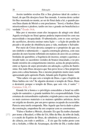 28                            Educação

         Assim também revelou Ele o Seu glorioso ideal de caráter a
     Israel, de que Ele desejava fazer Sua morada. A norma deste caráter
     foi-lhes mostrada no monte, ao ser do Sinai dada a lei, e quando pas-
     sou Deus diante de Moisés e este proclamou: “Jeová, o Senhor, Deus
     misericordioso e piedoso, tardio em iras e grande em beneﬁcência e
[36] verdade.” Êxodo 34:6.
         Mas por si mesmos eram eles incapazes de atingir este ideal.
     Aquela revelação no Sinai apenas poderia impressioná-los com sua
     necessidade e incapacidade. O tabernáculo, com os seus serviços
     de sacrifícios, deveria ensinar outra lição — a lição do perdão do
     pecado e do poder de obediência para a vida, mediante o Salvador.
         Por meio de Cristo deveria cumprir-se o propósito de que era
     um símbolo o tabernáculo — aquela construção gloriosa, com suas
     paredes de ouro luzente reﬂetindo em matizes do arco-íris as cortinas
     bordadas de querubins; a fragrância do incenso, sempre a queimar, a
     invadir tudo; os sacerdotes vestidos de branco imaculado, e no pro-
     fundo mistério do compartimento interior, acima do propiciatório,
     entre as ﬁguras de anjos prostrados em adoração, a glória do Santís-
     simo. Em tudo Deus desejava que Seu povo lesse o Seu propósito
     para com a alma humana. Era o mesmo propósito muito mais tarde
     apresentado pelo apóstolo Paulo, falando pelo Espírito Santo:
         “Não sabeis vós que sois o templo de Deus, e que o Espírito de
     Deus habita em vós? Se alguém destruir o templo de Deus, Deus
     o destruirá; porque o templo de Deus, que sois vós, é santo.” 1
     Coríntios 3:16, 17.
         Grande foi a honra e o privilégio concedidos a Israel na ediﬁ-
     cação do santuário; e grande também foi a responsabilidade. Uma
     estrutura de extraordinário esplendor, exigindo para a sua construção
     os mais custosos materiais e as maiores aptidões artísticas, devia
     ser erigida no deserto, por um povo apenas escapado da escravidão.
     Parecia uma tarefa estupenda. Mas Aquele que havia dado o plano
     da construção, empenhou-Se em cooperar com os construtores.
         “Falou o Senhor a Moisés, dizendo: Eis que Eu tenho chamado
[37] por nome a Bezaleel, o ﬁlho de Uri, ﬁlho de Hur, da tribo de Judá,
     e o enchi do Espírito de Deus, de sabedoria e de entendimento, e
     de ciência, em todo o artifício. ... E eis que Eu tenho posto com
     ele a Aoliabe, o ﬁlho de Aisamaque, da tribo de Dã, e tenho dado
 
