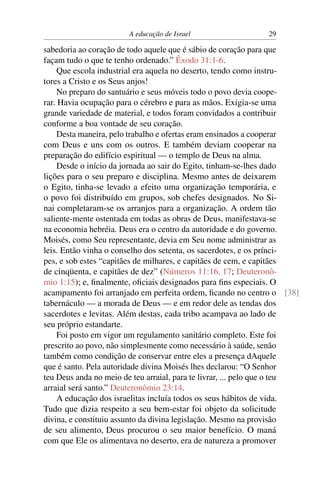 A educação de Israel                   29

sabedoria ao coração de todo aquele que é sábio de coração para que
façam tudo o que te tenho ordenado.” Êxodo 31:1-6.
     Que escola industrial era aquela no deserto, tendo como instru-
tores a Cristo e os Seus anjos!
     No preparo do santuário e seus móveis todo o povo devia coope-
rar. Havia ocupação para o cérebro e para as mãos. Exigia-se uma
grande variedade de material, e todos foram convidados a contribuir
conforme a boa vontade de seu coração.
     Desta maneira, pelo trabalho e ofertas eram ensinados a cooperar
com Deus e uns com os outros. E também deviam cooperar na
preparação do edifício espiritual — o templo de Deus na alma.
     Desde o início da jornada ao sair do Egito, tinham-se-lhes dado
lições para o seu preparo e disciplina. Mesmo antes de deixarem
o Egito, tinha-se levado a efeito uma organização temporária, e
o povo foi distribuído em grupos, sob chefes designados. No Si-
nai completaram-se os arranjos para a organização. A ordem tão
saliente-mente ostentada em todas as obras de Deus, manifestava-se
na economia hebréia. Deus era o centro da autoridade e do governo.
Moisés, como Seu representante, devia em Seu nome administrar as
leis. Então vinha o conselho dos setenta, os sacerdotes, e os prínci-
pes, e sob estes “capitães de milhares, e capitães de cem, e capitães
de cinqüenta, e capitães de dez” (Números 11:16, 17; Deuteronô-
mio 1:15); e, ﬁnalmente, oﬁciais designados para ﬁns especiais. O
acampamento foi arranjado em perfeita ordem, ﬁcando no centro o [38]
tabernáculo — a morada de Deus — e em redor dele as tendas dos
sacerdotes e levitas. Além destas, cada tribo acampava ao lado de
seu próprio estandarte.
     Foi posto em vigor um regulamento sanitário completo. Este foi
prescrito ao povo, não simplesmente como necessário à saúde, senão
também como condição de conservar entre eles a presença dAquele
que é santo. Pela autoridade divina Moisés lhes declarou: “O Senhor
teu Deus anda no meio de teu arraial, para te livrar, ... pelo que o teu
arraial será santo.” Deuteronômio 23:14.
     A educação dos israelitas incluía todos os seus hábitos de vida.
Tudo que dizia respeito a seu bem-estar foi objeto da solicitude
divina, e constituiu assunto da divina legislação. Mesmo na provisão
de seu alimento, Deus procurou o seu maior benefício. O maná
com que Ele os alimentava no deserto, era de natureza a promover
 