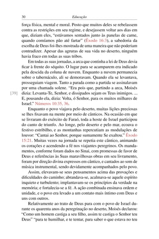 30                            Educação

     força física, mental e moral. Posto que muitos deles se rebelassem
     contra as restrições em seu regime, e desejassem voltar aos dias em
     que, diziam eles, “estávamos sentados junto às panelas de carne,
     quando comíamos pão até fartar” (Êxodo 16:3), a sabedoria da
     escolha de Deus foi-lhes mostrada de uma maneira que não poderiam
     contradizer. Apesar das agruras de sua vida no deserto, ninguém
     havia fraco em todas as suas tribos.
         Em todas as suas jornadas, a arca que continha a lei de Deus devia
     ﬁcar à frente do séquito. O lugar para se acamparem era indicado
     pela descida da coluna de nuvem. Enquanto a nuvem permanecia
     sobre o tabernáculo, ali se demoravam. Quando ela se levantava,
     prosseguiam viagem. Tanto a parada como a partida se assinalavam
     por uma chamada solene. “Era pois que, partindo a arca, Moisés
[39] dizia: Levanta-Te, Senhor, e dissipados sejam os Teus inimigos. ...
     E, pousando ela, dizia: Volta, ó Senhor, para os muitos milhares de
     Israel.” Números 10:35, 36.
         Enquanto o povo viajava pelo deserto, muitas lições preciosas
     se lhes ﬁxavam na mente por meio de cânticos. Na ocasião em que
     se livraram do exército de Faraó, toda a hoste de Israel participou
     do canto de triunfo. Ao longe, pelo deserto e pelo mar, ecoava o
     festivo estribilho, e as montanhas repercutiam as modulações de
     louvor: “Cantai ao Senhor, porque sumamente Se exaltou.” Êxodo
     15:21. Muitas vezes na jornada se repetia este cântico, animando
     os corações e acendendo a fé nos viajantes peregrinos. Os manda-
     mentos, conforme foram dados no Sinai, com promessas de favor de
     Deus e referências às Suas maravilhosas obras em seu livramento,
     foram por direção divina expressos em cântico, e cantados ao som de
     música instrumental, sendo devidamente acompanhados pelo povo.
         Assim, elevavam-se seus pensamentos acima das provações e
     diﬁculdades do caminho; abrandava-se, acalmava-se aquele espírito
     inquieto e turbulento; implantavam-se os princípios da verdade na
     memória; e fortalecia-se a fé. A ação combinada ensinava ordem e
     unidade, e o povo era levado a um contato mais íntimo com Deus e
     uns com outros.
         Relativamente ao trato de Deus para com o povo de Israel du-
     rante os quarenta anos da peregrinação no deserto, Moisés declarou:
     “Como um homem castiga a seu ﬁlho, assim te castiga o Senhor teu
     Deus” “para te humilhar, e te tentar, para saber o que estava no teu
 
