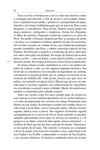 36                            Educação

         Estas escolas se destinavam a servir como uma barreira contra
     a corrupção prevalecente, a ﬁm de prover à necessidade intelec-
     tual e espiritual da juventude, e promover a prosperidade da nação,
     dotando-a de homens habilitados para agir no temor de Deus como
     dirigentes e conselheiros. Para tal ﬁm, Samuel reuniu grupos de
     moços piedosos, inteligentes e estudiosos. Foram eles chamados
     os ﬁlhos dos profetas. Enquanto estudavam a palavra e as obras de
     Deus, Seu poder viviﬁcante despertavam-lhes as energias da mente
     e da alma, e os estudantes recebiam sabedoria do alto. Os instrutores
     não só eram versados na verdade divina, mas tinham pessoalmente
     gozado comunhão com Deus, e obtido concessão especial de Seu
     Espírito. Desfrutavam o respeito e a conﬁança do povo, tanto pelo
     seu saber como pela sua piedade. No tempo de Samuel havia duas
     destas escolas — uma em Ramá, a terra natal do profeta, e outra em
[47] Quiriate-Jearim. Em tempos posteriores outras foram estabelecidas.
         Os alunos destas escolas mantinham-se com o seu próprio tra-
     balho de cultivar o solo, ou com alguma ocupação mecânica. Em
     Israel não se considerava isso estranho ou degradante; na verdade,
     considerava-se pecado permitir que as crianças crescessem na ig-
     norância do trabalho útil. Todo jovem, fossem seus pais ricos ou
     pobres, era instruído em algum ofício. Mesmo que devesse ser edu-
     cado para os misteres sagrados, um conhecimento da vida prática
     era considerado essencial à maior utilidade. Muitos dos professores
     também se mantinham pelo trabalho manual.
         Tanto nas escolas como nos lares, grande parte do ensino era
     oral; todavia os jovens também aprendiam a ler os escritos hebraicos,
     e os rolos de pergaminho das escrituras do Antigo Testamento eram
     abertos ao seu estudo. Os principais assuntos nos estudos destas es-
     colas eram a lei de Deus, com as instruções dadas a Moisés, história
     sagrada, música sacra e poesia. Nos registros da história sagrada
     acompanhavam-se os passos de Jeová. Eram referidas as grandes
     verdades apresentadas pelos tipos no serviço do santuário, e a fé
     apegava-se ao objeto central de todo aquele sistema cerimonial — o
     Cordeiro de Deus que deveria tirar o pecado do mundo. Alimentava-
     se um espírito de devoção. Não somente se ensinava aos estudantes
     o dever da oração, mas eram eles ensinados a orar, a aproximar-se de
     seu Criador e ter fé nEle, compreender os ensinos de Seu Espírito,
     e aos mesmos obedecer. O intelecto santiﬁcado tirava do tesouro
 