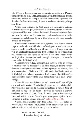 Vida de grandes homens                   41

Céu à Terra e dos anjos que por ela desciam e subiam, e dAquele
que do trono, no alto, Se revelou a Jacó. Fora-lhe contada a história
do conﬂito ao lado do Jaboque, quando, renunciando a pecados aca-
riciados, Jacó se tornou conquistador e recebeu o título de príncipe
com Deus.
    A vida pura e simples de José, como um pastorzinho guiando
os rebanhos de seu pai, favorecera o desenvolvimento não só da
capacidade física mas também da mental. Em comunhão com Deus
por meio da Natureza e do estudo das grandes verdades transmitidas
como um sagrado legado de pai a ﬁlho, adquiriu ele vigor mental e
ﬁrmeza de princípios.
    No momento crítico de sua vida, quando fazia aquela terrível
viagem do lar de sua infância em Canaã, para o cativeiro que o
esperava no Egito, olhando pela última vez as colinas que oculta-
vam as tendas de sua parentela, José lembrou-se do Deus de seu
pai. Recordou-se das lições da infância e sua alma fremiu com a
resolução de mostrar-se verdadeiro — agindo sempre como convém
a um súdito do Rei celestial.
    Na amargurada vida de estrangeiro e escravo, entre as cenas e
os ruídos do vício e das seduções do culto pagão, culto este cercado
de todas as atrações de riquezas, cultura e pompas da realeza, José [53]
permaneceu ﬁrme. Tinha aprendido a lição da obediência ao dever.
A ﬁdelidade em todas as situações, desde as mais humildes até as
mais exaltadas, adestrou toda a sua capacidade para o mais elevado
serviço.
    Na ocasião em que ele fora chamado à corte de Faraó, o Egito
era a maior das nações. Em civilização, arte, saber, era inigualado.
Através de um período de máxima diﬁculdade e perigo, José ad-
ministrou os negócios do reino; e isto fez de maneira a captar a
conﬁança do rei e do povo. Faraó fez dele “senhor de sua casa, e
governador de toda a sua fazenda, para a seu gosto sujeitar os seus
príncipes, e instruir os seus anciãos”. Salmos 105:21, 22.
    A Bíblia nos apresenta o segredo da vida de José. Jacó, na bênção
pronunciada sobre seus ﬁlhos, assim falou, em palavras de divino
poder e beleza, daquele dentre eles que mais amava:

          “José é um ramo frutífero,
             Ramo frutífero junto à fonte;
 