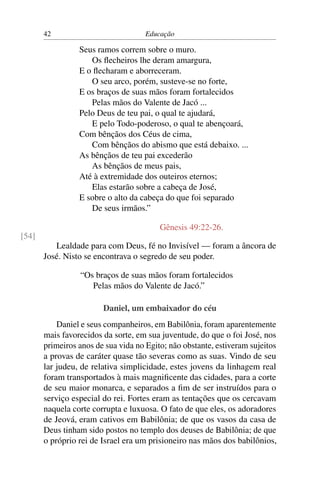 42                            Educação

                 Seus ramos correm sobre o muro.
                    Os ﬂecheiros lhe deram amargura,
                 E o ﬂecharam e aborreceram.
                    O seu arco, porém, susteve-se no forte,
                 E os braços de suas mãos foram fortalecidos
                    Pelas mãos do Valente de Jacó ...
                 Pelo Deus de teu pai, o qual te ajudará,
                    E pelo Todo-poderoso, o qual te abençoará,
                 Com bênçãos dos Céus de cima,
                    Com bênçãos do abismo que está debaixo. ...
                 As bênçãos de teu pai excederão
                    As bênçãos de meus pais,
                 Até à extremidade dos outeiros eternos;
                    Elas estarão sobre a cabeça de José,
                 E sobre o alto da cabeça do que foi separado
                    De seus irmãos.”

                                         Gênesis 49:22-26.
[54]
          Lealdade para com Deus, fé no Invisível — foram a âncora de
       José. Nisto se encontrava o segredo de seu poder.

                 “Os braços de suas mãos foram fortalecidos
                    Pelas mãos do Valente de Jacó.”

                        Daniel, um embaixador do céu
           Daniel e seus companheiros, em Babilônia, foram aparentemente
       mais favorecidos da sorte, em sua juventude, do que o foi José, nos
       primeiros anos de sua vida no Egito; não obstante, estiveram sujeitos
       a provas de caráter quase tão severas como as suas. Vindo de seu
       lar judeu, de relativa simplicidade, estes jovens da linhagem real
       foram transportados à mais magniﬁcente das cidades, para a corte
       de seu maior monarca, e separados a ﬁm de ser instruídos para o
       serviço especial do rei. Fortes eram as tentações que os cercavam
       naquela corte corrupta e luxuosa. O fato de que eles, os adoradores
       de Jeová, eram cativos em Babilônia; de que os vasos da casa de
       Deus tinham sido postos no templo dos deuses de Babilônia; de que
       o próprio rei de Israel era um prisioneiro nas mãos dos babilônios,
 