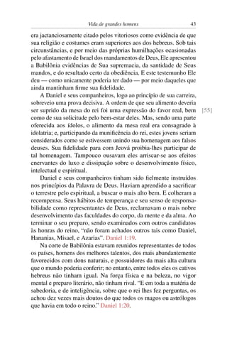 Vida de grandes homens                 43

era jactanciosamente citado pelos vitoriosos como evidência de que
sua religião e costumes eram superiores aos dos hebreus. Sob tais
circunstâncias, e por meio das próprias humilhações ocasionadas
pelo afastamento de Israel dos mandamentos de Deus, Ele apresentou
a Babilônia evidências de Sua supremacia, da santidade de Seus
mandos, e do resultado certo da obediência. E este testemunho Ele
deu — como unicamente poderia ter dado — por meio daqueles que
ainda mantinham ﬁrme sua ﬁdelidade.
    A Daniel e seus companheiros, logo ao princípio de sua carreira,
sobreveio uma prova decisiva. A ordem de que seu alimento deveria
ser suprido da mesa do rei foi uma expressão do favor real, bem [55]
como de sua solicitude pelo bem-estar deles. Mas, sendo uma parte
oferecida aos ídolos, o alimento da mesa real era consagrado à
idolatria; e, participando da muniﬁcência do rei, estes jovens seriam
considerados como se estivessem unindo sua homenagem aos falsos
deuses. Sua ﬁdelidade para com Jeová proibia-lhes participar de
tal homenagem. Tampouco ousavam eles arriscar-se aos efeitos
enervantes do luxo e dissipação sobre o desenvolvimento físico,
intelectual e espiritual.
    Daniel e seus companheiros tinham sido ﬁelmente instruídos
nos princípios da Palavra de Deus. Haviam aprendido a sacriﬁcar
o terrestre pelo espiritual, a buscar o mais alto bem. E colheram a
recompensa. Seus hábitos de temperança e seu senso de responsa-
bilidade como representantes de Deus, reclamavam o mais nobre
desenvolvimento das faculdades do corpo, da mente e da alma. Ao
terminar o seu preparo, sendo examinados com outros candidatos
às honras do reino, “não foram achados outros tais como Daniel,
Hananias, Misael, e Azarias”. Daniel 1:19.
    Na corte de Babilônia estavam reunidos representantes de todos
os países, homens dos melhores talentos, dos mais abundantemente
favorecidos com dons naturais, e possuidores da mais alta cultura
que o mundo poderia conferir; no entanto, entre todos eles os cativos
hebreus não tinham igual. Na força física e na beleza, no vigor
mental e preparo literário, não tinham rival. “E em toda a matéria de
sabedoria, e de inteligência, sobre que o rei lhes fez perguntas, os
achou dez vezes mais doutos do que todos os magos ou astrólogos
que havia em todo o reino.” Daniel 1:20.
 