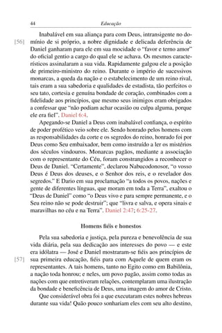 44                            Educação

          Inabalável em sua aliança para com Deus, intransigente no do-
[56] mínio de si próprio, a nobre dignidade e delicada deferência de
     Daniel ganharam para ele em sua mocidade o “favor e terno amor”
     do oﬁcial gentio a cargo do qual ele se achava. Os mesmos caracte-
     rísticos assinalaram a sua vida. Rapidamente galgou ele a posição
     de primeiro-ministro do reino. Durante o império de sucessivos
     monarcas, a queda da nação e o estabelecimento de um reino rival,
     tais eram a sua sabedoria e qualidades de estadista, tão perfeitos o
     seu tato, cortesia e genuína bondade de coração, combinados com a
     ﬁdelidade aos princípios, que mesmo seus inimigos eram obrigados
     a confessar que “não podiam achar ocasião ou culpa alguma, porque
     ele era ﬁel”. Daniel 6:4.
          Apegando-se Daniel a Deus com inabalável conﬁança, o espírito
     de poder profético veio sobre ele. Sendo honrado pelos homens com
     as responsabilidades da corte e os segredos do reino, honrado foi por
     Deus como Seu embaixador, bem como instruído a ler os mistérios
     dos séculos vindouros. Monarcas pagãos, mediante a associação
     com o representante do Céu, foram constrangidos a reconhecer o
     Deus de Daniel. “Certamente”, declarou Nabucodonosor, “o vosso
     Deus é Deus dos deuses, e o Senhor dos reis, e o revelador dos
     segredos.” E Dario em sua proclamação “a todos os povos, nações e
     gente de diferentes línguas, que moram em toda a Terra”, exaltou o
     “Deus de Daniel” como “o Deus vivo e para sempre permanente, e o
     Seu reino não se pode destruir”; que “livra e salva, e opera sinais e
     maravilhas no céu e na Terra”. Daniel 2:47; 6:25-27.

                           Homens ﬁéis e honestos
         Pela sua sabedoria e justiça, pela pureza e benevolência de sua
     vida diária, pela sua dedicação aos interesses do povo — e este
     era idólatra — José e Daniel mostraram-se ﬁéis aos princípios de
[57] sua primeira educação, ﬁéis para com Aquele de quem eram os
     representantes. A tais homens, tanto no Egito como em Babilônia,
     a nação toda honrou; e neles, um povo pagão, assim como todas as
     nações com que entretiveram relações, contemplaram uma ilustração
     da bondade e beneﬁcência de Deus, uma imagem do amor de Cristo.
         Que considerável obra foi a que executaram estes nobres hebreus
     durante sua vida! Quão pouco sonhariam eles com seu alto destino,
 