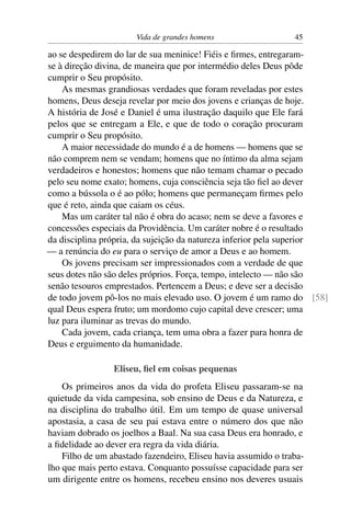 Vida de grandes homens                   45

ao se despedirem do lar de sua meninice! Fiéis e ﬁrmes, entregaram-
se à direção divina, de maneira que por intermédio deles Deus pôde
cumprir o Seu propósito.
    As mesmas grandiosas verdades que foram reveladas por estes
homens, Deus deseja revelar por meio dos jovens e crianças de hoje.
A história de José e Daniel é uma ilustração daquilo que Ele fará
pelos que se entregam a Ele, e que de todo o coração procuram
cumprir o Seu propósito.
    A maior necessidade do mundo é a de homens — homens que se
não comprem nem se vendam; homens que no íntimo da alma sejam
verdadeiros e honestos; homens que não temam chamar o pecado
pelo seu nome exato; homens, cuja consciência seja tão ﬁel ao dever
como a bússola o é ao pólo; homens que permaneçam ﬁrmes pelo
que é reto, ainda que caiam os céus.
    Mas um caráter tal não é obra do acaso; nem se deve a favores e
concessões especiais da Providência. Um caráter nobre é o resultado
da disciplina própria, da sujeição da natureza inferior pela superior
— a renúncia do eu para o serviço de amor a Deus e ao homem.
    Os jovens precisam ser impressionados com a verdade de que
seus dotes não são deles próprios. Força, tempo, intelecto — não são
senão tesouros emprestados. Pertencem a Deus; e deve ser a decisão
de todo jovem pô-los no mais elevado uso. O jovem é um ramo do [58]
qual Deus espera fruto; um mordomo cujo capital deve crescer; uma
luz para iluminar as trevas do mundo.
    Cada jovem, cada criança, tem uma obra a fazer para honra de
Deus e erguimento da humanidade.

                 Eliseu, ﬁel em coisas pequenas
    Os primeiros anos da vida do profeta Eliseu passaram-se na
quietude da vida campesina, sob ensino de Deus e da Natureza, e
na disciplina do trabalho útil. Em um tempo de quase universal
apostasia, a casa de seu pai estava entre o número dos que não
haviam dobrado os joelhos a Baal. Na sua casa Deus era honrado, e
a ﬁdelidade ao dever era regra da vida diária.
    Filho de um abastado fazendeiro, Eliseu havia assumido o traba-
lho que mais perto estava. Conquanto possuísse capacidade para ser
um dirigente entre os homens, recebeu ensino nos deveres usuais
 