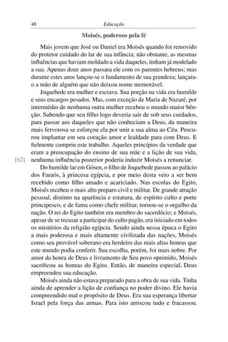 48                            Educação

                           Moisés, poderoso pela fé
         Mais jovem que José ou Daniel era Moisés quando foi removido
     do protetor cuidado do lar de sua infância; não obstante, as mesmas
     inﬂuências que haviam moldado a vida daqueles, tinham já modelado
     a sua. Apenas doze anos passara ele com os parentes hebreus; mas
     durante estes anos lançou-se o fundamento de sua grandeza; lançara-
     o a mão de alguém que não deixou nome memorável.
         Joquebede era mulher e escrava. Sua porção na vida era humilde
     e seus encargos pesados. Mas, com exceção de Maria de Nazaré, por
     intermédio de nenhuma outra mulher recebeu o mundo maior bên-
     ção. Sabendo que seu ﬁlho logo deveria sair de sob seus cuidados,
     para passar aos daqueles que não conheciam a Deus, da maneira
     mais fervorosa se esforçou ela por unir a sua alma ao Céu. Procu-
     rou implantar em seu coração amor e lealdade para com Deus. E
     ﬁelmente cumpriu este trabalho. Aqueles princípios da verdade que
     eram a preocupação do ensino de sua mãe e a lição de sua vida,
[62] nenhuma inﬂuência posterior poderia induzir Moisés a renunciar.
         Do humilde lar em Gósen, o ﬁlho de Joquebede passou ao palácio
     dos Faraós, à princesa egípcia, e por meio desta veio a ser bem
     recebido como ﬁlho amado e acariciado. Nas escolas do Egito,
     Moisés recebeu o mais alto preparo civil e militar. De grande atração
     pessoal, distinto na aparência e estatura, de espírito culto e porte
     principesco, e de fama como chefe militar, tornou-se o orgulho da
     nação. O rei do Egito também era membro do sacerdócio; e Moisés,
     apesar de se recusar a participar do culto pagão, era iniciado em todos
     os mistérios da religião egípcia. Sendo ainda nessa época o Egito
     a mais poderosa e mais altamente civilizada das nações, Moisés
     como seu provável soberano era herdeiro das mais altas honras que
     este mundo podia conferir. Sua escolha, porém, foi mais nobre. Por
     amor da honra de Deus e livramento de Seu povo oprimido, Moisés
     sacriﬁcou as honras do Egito. Então, de maneira especial, Deus
     empreendeu sua educação.
         Moisés ainda não estava preparado para a obra de sua vida. Tinha
     ainda de aprender a lição de conﬁança no poder divino. Ele havia
     compreendido mal o propósito de Deus. Era sua esperança libertar
     Israel pela força das armas. Para isto arriscou tudo e fracassou.
 