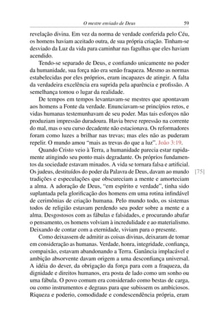 O mestre enviado de Deus                 59

revelação divina. Em vez da norma de verdade conferida pelo Céu,
os homens haviam aceitado outra, de sua própria criação. Tinham-se
desviado da Luz da vida para caminhar nas fagulhas que eles haviam
acendido.
    Tendo-se separado de Deus, e conﬁando unicamente no poder
da humanidade, sua força não era senão fraqueza. Mesmo as normas
estabelecidas por eles próprios, eram incapazes de atingir. A falta
da verdadeira excelência era suprida pela aparência e proﬁssão. A
semelhança tomou o lugar da realidade.
    De tempos em tempos levantavam-se mestres que apontavam
aos homens a Fonte da verdade. Enunciavam-se princípios retos, e
vidas humanas testemunhavam de seu poder. Mas tais esforços não
produziam impressão duradoura. Havia breve repressão na corrente
do mal, mas o seu curso decadente não estacionava. Os reformadores
foram como luzes a brilhar nas trevas; mas eles não as puderam
repelir. O mundo amou “mais as trevas do que a luz”. João 3:19.
    Quando Cristo veio à Terra, a humanidade parecia estar rapida-
mente atingindo seu ponto mais degradante. Os próprios fundamen-
tos da sociedade estavam minados. A vida se tornara falsa e artiﬁcial.
Os judeus, destituídos do poder da Palavra de Deus, davam ao mundo [75]
tradições e especulações que obscureciam a mente e amorteciam
a alma. A adoração de Deus, “em espírito e verdade”, tinha sido
suplantada pela gloriﬁcação dos homens em uma rotina inﬁndável
de cerimônias de criação humana. Pelo mundo todo, os sistemas
todos de religião estavam perdendo seu poder sobre a mente e a
alma. Desgostosos com as fábulas e falsidades, e procurando abafar
o pensamento, os homens volviam à incredulidade e ao materialismo.
Deixando de contar com a eternidade, viviam para o presente.
    Como deixassem de admitir as coisas divinas, deixaram de tomar
em consideração as humanas. Verdade, honra, integridade, conﬁança,
compaixão, estavam abandonando a Terra. Ganância implacável e
ambição absorvente davam origem a uma desconﬁança universal.
A idéia do dever, da obrigação da força para com a fraqueza, da
dignidade e direitos humanos, era posta de lado como um sonho ou
uma fábula. O povo comum era considerado como bestas de carga,
ou como instrumentos e degraus para que subissem os ambiciosos.
Riqueza e poderio, comodidade e condescendência própria, eram
 