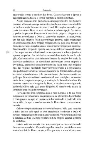 60                           Educação

     procurados como o melhor dos bens. Caracterizavam a época a
     degenerescência física, o torpor mental e a morte espiritual.
         Assim como as más paixões e os maus propósitos dos homens
     baniram a Deus de seus pensamentos, também o esquecimento dEle
     os inclinou mais fortemente para o mal. O coração, amando o pe-
     cado, imputou a Deus os seus atributos, e tal concepção fortaleceu
     o poder do pecado. Propensos à satisfação própria, chegaram os
     homens a considerar a Deus tal como eles mesmos, a saber, como
     um Ser cujo objetivo fosse a gloriﬁcação própria, cujas ordenanças
     se acomodassem a Seu próprio prazer; Ser este pelo qual fossem os
     homens elevados ou rebaixados, conforme favorecessem ou impe-
     dissem ao Seu propósito egoísta. As classes inferiores consideravam
[76] o Ser supremo mal diferindo de seus opressores, sobrepujando-os
     apenas no poder. Por tais idéias se modelava toda forma de reli-
     gião. Cada uma delas consistia num sistema de exação. Por meio de
     dádivas e cerimônias, os adoradores procuravam tornar propícia a
     Divindade, a ﬁm de se assegurarem de Seu favor para seus próprios
     ﬁns. Tal religião, não tendo poder sobre o coração e a consciência,
     não poderia deixar de ser senão uma rotina de formalidades, de que
     se cansavam os homens, e de que anelavam libertar-se, exceto na-
     quilo que lhes aproveitasse. Assim o mal, sem restrições, tornava-se
     mais forte, enquanto o apreço e o desejo do bem diminuíam. Os
     homens perderam a imagem de Deus, e receberam o estigma do
     poder diabólico pelo qual eram dirigidos. O mundo todo estava-se
     tornando uma fossa de corrupção.
         Havia apenas uma esperança para a raça humana: a de que fosse
     lançado um novo fermento naquela massa de elementos discordantes
     e corruptores; de que se trouxesse à humanidade o poder de uma
     nova vida; de que o conhecimento de Deus fosse restaurado no
     mundo.
         Cristo veio para restaurar este conhecimento. Veio para remover
     o falso ensino pelo qual os que pretendiam conhecer a Deus O
     haviam representado de uma maneira errônea. Veio para manifestar
     a natureza de Sua lei, para revelar em Seu próprio caráter a beleza
     da santidade.
         Cristo veio ao mundo com um amor que se fora acrescendo
     durante a eternidade. Varrendo aquelas exações que tinham atra-
     vancado a lei de Deus, mostrou Ele que esta é uma lei de amor,
 