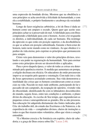 O mestre enviado de Deus                   61

uma expressão da bondade divina. Mostrou que na obediência a
seus princípios se acha envolvida a felicidade da humanidade, e com
ela a estabilidade, o próprio fundamento e arcabouço da sociedade
humana.
    Longe de fazer exigências arbitrárias, a lei de Deus é dada ao [77]
homem como um amparo e escudo. Quem quer que aceite seus
princípios achar-se-á preservado do mal. A ﬁdelidade para com Deus
compreende a ﬁdelidade para com o homem. Assim a lei resguarda
os direitos, a individualidade, de cada ser humano. Ela restringe
da opressão os que estão em posição superior, e da desobediência
os que se acham em posição subordinada. Garante o bem-estar do
homem, tanto neste mundo como no vindouro. Ao que obedece é o
penhor da vida eterna; pois exprime os princípios que permanecem
para sempre.
    Cristo veio para demonstrar o valor dos princípios divinos, reve-
lando o seu poder na regeneração da humanidade. Veio para ensinar
como estes princípios devem ser desenvolvidos e aplicados.
    Para o povo daquela época, o valor de todas as coisas era deter-
minado pela aparência exterior. À medida que aumentara em pompa,
a religião declinara em eﬁcácia. Os educadores de então procuravam
impor-se ao respeito pelo aparato e ostentação. Com tudo isto a vida
de Jesus apresentava assinalado contraste. Sua vida demonstrou a
inutilidade das coisas que os homens consideravam como as essen-
ciais na vida. Nascido no mais rude ambiente, participando do lar e
passadio de um camponês, da ocupação de operário, vivendo vida
de obscuridade, identiﬁcando-Se com os labutadores desconhecidos
do mundo, seguiu Jesus, entre tais condições e ambiente, o plano
divino da educação. As escolas de Seu tempo, que engrandeciam as
pequenas coisas e amesquinhavam as grandes, Ele as não procurou.
Sua educação foi adquirida diretamente das fontes indicadas pelo
Céu: do trabalho útil, do estudo das Escrituras e da Natureza, e da
experiência da vida — compêndios divinos, cheios de instruções a
todos os que lhes trazem mãos voluntárias, olhos que vêem e coração
entendido.                                                            [78]
    “E o Menino crescia e Se fortalecia em espírito, cheio de sabe-
doria; e a graça de Deus estava sobre Ele.” Lucas 2:40.
 