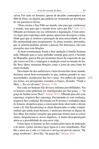 O mestre enviado de Deus               63

salvar. Em cada ser humano, apesar de decaído, contemplava um
ﬁlho de Deus, ou alguém que poderia ser restaurado aos privilégios
de seu parentesco divino.
    “Deus enviou o Seu Filho ao mundo, não para que condenasse
o mundo, mas para que o mundo fosse salvo por Ele.” João 3:17.
Olhando aos homens em seu sofrimento e degradação, Cristo entre-
via lugar para esperança onde apenas apareciam desespero e ruína.
Onde quer que se sentisse a percepção de uma necessidade, ali via
Ele oportunidade para reerguimento. As almas tentadas, derrotadas,
que se sentiam perdidas, prontas a perecer, Ele defrontava, não com
acusações mas com bênçãos.
    As bem-aventuranças foram a Sua saudação à família humana
toda. Olhando para a vasta multidão reunida para ouvir o Sermão
da Montanha, parecia Ele por momentos haver-Se esquecido de que
não estava no Céu, e empregou a saudação usual no mundo da luz.
De Seus lábios manaram bênçãos como o jorro de uma fonte há
muito fechada.
    Desviando-Se dos ambiciosos e bem-favorecidos deste mundo,
declarou serem bem-aventurados os que, embora grandes as suas
necessidades, recebessem Sua luz e amor. Aos pobres de espírito, [80]
aos tristes, aos perseguidos, estendeu os braços, dizendo: “Vinde a
Mim, ... Eu vos aliviarei.” Mateus 11:28.
    Em cada ser humano Ele divisava inﬁnitas possibilidades. Via
os homens como poderiam ser, transﬁgurados por Sua graça — “na
graça do Senhor nosso Deus”. Salmos 90:17. Olhando para eles com
esperança, inspirava-lhes esperança. Encontrando-os com conﬁança,
inspirava-lhes conﬁança. Revelando em Si mesmo o verdadeiro ideal
do homem, despertava para a consecução deste ideal tanto o desejo
como a fé. Em Sua presença as almas desprezadas e caídas compre-
endiam que ainda eram homens, e anelavam mostrar-se dignas de
Seu olhar. Em muitos corações que pareciam mortos para as coisas
santas, despertavam-se novos impulsos. A muito desesperançado
abriu-se a possibilidade de uma nova vida.
    Cristo ligou os homens ao Seu coração pelos laços da dedicação
e do amor; e pelos mesmos laços ligou-os a seus semelhantes. Para
Ele o amor era a vida, e a vida era o serviço em prol de outrem. “De
graça recebestes”, disse Ele, “de graça dai.” Mateus 10:8.
 