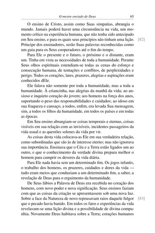O mestre enviado de Deus                  65

    O ensino de Cristo, assim como Suas simpatias, abrangia o
mundo. Jamais poderá haver uma circunstância na vida, um mo-
mento crítico na experiência humana, que não tenha sido antecipado
em Seu ensino, e para os quais seus princípios não tinham uma lição. [82]
Príncipe dos ensinadores, serão Suas palavras reconhecidas como
um guia para os Seus cooperadores até o ﬁm do tempo.
    Para Ele o presente e o futuro, o próximo e o distante, eram
um. Tinha em vista as necessidades de toda a humanidade. Perante
Seus olhos espirituais estendiam-se todas as cenas do esforço e
consecução humana, de tentações e conﬂitos, de perplexidades e
perigo. Todos os corações, lares, prazeres, alegrias e aspirações eram
conhecidos dEle.
    Ele falava não somente por toda a humanidade, mas a toda a
humanidade. À criancinha, nas alegrias da manhã da vida; ao an-
sioso e inquieto coração do jovem; aos homens na força dos anos,
suportando o peso das responsabilidades e cuidados; ao idoso em
sua fraqueza e cansaço, a todos, enﬁm, era levada Sua mensagem,
sim, a todos os ﬁlhos da humanidade, em todos os países e em todas
as épocas.
    Em Seu ensino abrangiam-se coisas temporais e eternas, coisas
visíveis em sua relação com as invisíveis, incidentes passageiros da
vida usual e as questões solenes da vida por vir.
    As coisas desta vida colocava-as Ele em sua verdadeira relação,
como subordinadas que são às de interesse eterno; mas não ignorava
sua importância. Ensinava que o Céu e a Terra estão ligados um ao
outro, e que o conhecimento da verdade divina prepara melhor o
homem para cumprir os deveres da vida diária.
    Para Ele nada havia sem um determinado ﬁm. Os jogos infantis,
o trabalho dos homens, os prazeres, cuidados e dores da vida —
tudo eram meios que conduziam a um determinado ﬁm, a saber, a
revelação de Deus para o erguimento da humanidade.
    De Seus lábios a Palavra de Deus era recebida no coração dos
homens, com novo poder e nova signiﬁcação. Seus ensinos faziam
com que as coisas da criação se apresentassem sob uma nova luz.
Sobre a face da Natureza de novo repousavam raios daquele fulgor [83]
que o pecado havia banido. Em todos os fatos e experiências da vida
revelavam-se uma lição divina e a possibilidade de divina compa-
nhia. Novamente Deus habitava sobre a Terra; corações humanos
 