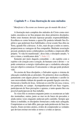 Capítulo 9 — Uma ilustração de seus métodos

  “Manifestei o Teu nome aos homens que do mundo Me deste.”

    A ilustração mais completa dos métodos de Cristo como ensi-
nador, encontra-se no Seu preparo dos doze primeiros discípulos.
Sobre estes homens deviam repousar pesadas responsabilidades.
Escolhera-os como homens a quem Ele poderia infundir Seu Es-
pírito e que poderiam ﬁcar habilitados a levar avante Sua obra na
Terra, quando Ele a deixasse. A eles, mais do que a todos os outros,
proporcionou as vantagens de Sua companhia. Mediante associação
pessoal, produziu nestes colaboradores escolhidos a impressão dEle
próprio. “A vida foi manifestada”, disse João, o discípulo amado, “e
nós a vimos, e testiﬁcamos dela.” 1 João 1:2.
    Somente por meio daquela comunhão — do espírito com o
espírito e do coração com o coração, do humano com o divino — se
pode comunicar a energia vitalizadora que a verdadeira educação
tem por objetivo comunicar. É unicamente a vida que pode produzir
vida.
    No ensino de Seus discípulos, o Salvador seguiu o sistema de
educação estabelecida ao princípio. Os primeiros doze escolhidos,
juntamente com alguns poucos outros que mediante o auxílio às
suas necessidades tinham de quando em quando ligação com eles,
formavam a família de Jesus. Achavam-se com Ele em casa, à mesa, [85]
em particular, no campo. Acompanhavam-nO em Suas viagens,
participavam de Suas provações e agruras, e tanto quanto lhes era
possível participavam de Seu trabalho.
    Às vezes Ele os ensinava enquanto juntos se assentavam ao lado
das montanhas; outras, junto ao mar ou do barco do pescador, e
ainda outras vezes enquanto andavam pelo caminho. Sempre que
falava à multidão, os discípulos formavam a roda mais achegada.
Comprimiam-se ao lado dEle, para que nada perdessem de Suas ins-
truções. Eram ouvintes atentos, ávidos de compreender as verdades
que deviam ensinar em todas as terras e a todas as épocas.
                              67
 