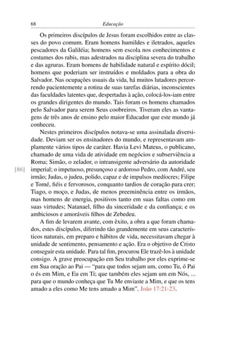 68                            Educação

         Os primeiros discípulos de Jesus foram escolhidos entre as clas-
     ses do povo comum. Eram homens humildes e iletrados, aqueles
     pescadores da Galiléia; homens sem escola nos conhecimentos e
     costumes dos rabis, mas adestrados na disciplina severa do trabalho
     e das agruras. Eram homens de habilidade natural e espírito dócil;
     homens que poderiam ser instruídos e moldados para a obra do
     Salvador. Nas ocupações usuais da vida, há muitos lutadores percor-
     rendo pacientemente a rotina de suas tarefas diárias, inconscientes
     das faculdades latentes que, despertadas à ação, colocá-los-iam entre
     os grandes dirigentes do mundo. Tais foram os homens chamados
     pelo Salvador para serem Seus coobreiros. Tiveram eles as vanta-
     gens de três anos de ensino pelo maior Educador que este mundo já
     conheceu.
         Nestes primeiros discípulos notava-se uma assinalada diversi-
     dade. Deviam ser os ensinadores do mundo, e representavam am-
     plamente vários tipos de caráter. Havia Levi Mateus, o publicano,
     chamado de uma vida de atividade em negócios e subserviência a
     Roma; Simão, o zelador, o intransigente adversário da autoridade
[86] imperial; o impetuoso, presunçoso e ardoroso Pedro, com André, seu
     irmão; Judas, o judeu, polido, capaz e de impulsos medíocres; Filipe
     e Tomé, ﬁéis e fervorosos, conquanto tardios de coração para crer;
     Tiago, o moço, e Judas, de menos preeminência entre os irmãos,
     mas homens de energia, positivos tanto em suas faltas como em
     suas virtudes; Natanael, ﬁlho da sinceridade e da conﬁança; e os
     ambiciosos e amoráveis ﬁlhos de Zebedeu.
         A ﬁm de levarem avante, com êxito, a obra a que foram chama-
     dos, estes discípulos, diferindo tão grandemente em seus caracterís-
     ticos naturais, em preparo e hábitos de vida, necessitavam chegar à
     unidade de sentimento, pensamento e ação. Era o objetivo de Cristo
     conseguir esta unidade. Para tal ﬁm, procurou Ele trazê-los à unidade
     consigo. A grave preocupação em Seu trabalho por eles exprime-se
     em Sua oração ao Pai — “para que todos sejam um, como Tu, ó Pai
     o és em Mim, e Eu em Ti; que também eles sejam um em Nós, ...
     para que o mundo conheça que Tu Me enviaste a Mim, e que os tens
     amado a eles como Me tens amado a Mim”. João 17:21-23.
 