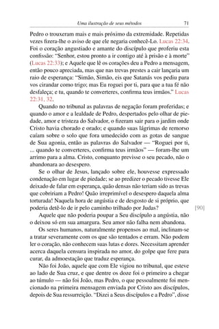 Uma ilustração de seus métodos                71

Pedro o trouxeram mais e mais próximo da extremidade. Repetidas
vezes ﬁzera-lhe o aviso de que ele negaria conhecê-Lo. Lucas 22:34.
Foi o coração angustiado e amante do discípulo que proferiu esta
conﬁssão: “Senhor, estou pronto a ir contigo até à prisão e à morte”
(Lucas 22:33); e Aquele que lê os corações deu a Pedro a mensagem,
então pouco apreciada, mas que nas trevas prestes a cair lançaria um
raio de esperança: “Simão, Simão, eis que Satanás vos pediu para
vos cirandar como trigo; mas Eu roguei por ti, para que a tua fé não
desfaleça; e tu, quando te converteres, conﬁrma teus irmãos.” Lucas
22:31, 32.
     Quando no tribunal as palavras de negação foram proferidas; e
quando o amor e a lealdade de Pedro, despertados pelo olhar de pie-
dade, amor e tristeza do Salvador, o ﬁzeram sair para o jardim onde
Cristo havia chorado e orado; e quando suas lágrimas de remorso
caíam sobre o solo que fora umedecido com as gotas de sangue
de Sua agonia, então as palavras do Salvador — “Roguei por ti,
... quando te converteres, conﬁrma teus irmãos” — foram-lhe um
arrimo para a alma. Cristo, conquanto previsse o seu pecado, não o
abandonara ao desespero.
     Se o olhar de Jesus, lançado sobre ele, houvesse expressado
condenação em lugar de piedade; se ao predizer o pecado tivesse Ele
deixado de falar em esperança, quão densas não teriam sido as trevas
que cobririam a Pedro! Quão irreprimível o desespero daquela alma
torturada! Naquela hora de angústia e de desgosto de si próprio, que
poderia detê-lo de ir pelo caminho trilhado por Judas?                 [90]
     Aquele que não poderia poupar a Seu discípulo a angústia, não
o deixou só em sua amargura. Seu amor não falha nem abandona.
     Os seres humanos, naturalmente propensos ao mal, inclinam-se
a tratar severamente com os que são tentados e erram. Não podem
ler o coração, não conhecem suas lutas e dores. Necessitam aprender
acerca daquela censura inspirada no amor, do golpe que fere para
curar, da admoestação que traduz esperança.
     Não foi João, aquele que com Ele vigiou no tribunal, que esteve
ao lado de Sua cruz, e que dentre os doze foi o primeiro a chegar
ao túmulo — não foi João, mas Pedro, o que pessoalmente foi men-
cionado na primeira mensagem enviada por Cristo aos discípulos,
depois de Sua ressurreição. “Dizei a Seus discípulos e a Pedro”, disse
 