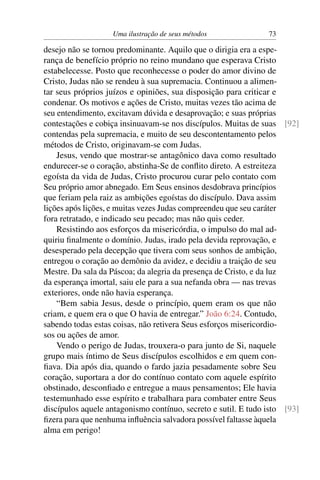 Uma ilustração de seus métodos               73

desejo não se tornou predominante. Aquilo que o dirigia era a espe-
rança de benefício próprio no reino mundano que esperava Cristo
estabelecesse. Posto que reconhecesse o poder do amor divino de
Cristo, Judas não se rendeu à sua supremacia. Continuou a alimen-
tar seus próprios juízos e opiniões, sua disposição para criticar e
condenar. Os motivos e ações de Cristo, muitas vezes tão acima de
seu entendimento, excitavam dúvida e desaprovação; e suas próprias
contestações e cobiça insinuavam-se nos discípulos. Muitas de suas [92]
contendas pela supremacia, e muito de seu descontentamento pelos
métodos de Cristo, originavam-se com Judas.
    Jesus, vendo que mostrar-se antagônico dava como resultado
endurecer-se o coração, abstinha-Se de conﬂito direto. A estreiteza
egoísta da vida de Judas, Cristo procurou curar pelo contato com
Seu próprio amor abnegado. Em Seus ensinos desdobrava princípios
que feriam pela raiz as ambições egoístas do discípulo. Dava assim
lições após lições, e muitas vezes Judas compreendeu que seu caráter
fora retratado, e indicado seu pecado; mas não quis ceder.
    Resistindo aos esforços da misericórdia, o impulso do mal ad-
quiriu ﬁnalmente o domínio. Judas, irado pela devida reprovação, e
desesperado pela decepção que tivera com seus sonhos de ambição,
entregou o coração ao demônio da avidez, e decidiu a traição de seu
Mestre. Da sala da Páscoa; da alegria da presença de Cristo, e da luz
da esperança imortal, saiu ele para a sua nefanda obra — nas trevas
exteriores, onde não havia esperança.
    “Bem sabia Jesus, desde o princípio, quem eram os que não
criam, e quem era o que O havia de entregar.” João 6:24. Contudo,
sabendo todas estas coisas, não retivera Seus esforços misericordio-
sos ou ações de amor.
    Vendo o perigo de Judas, trouxera-o para junto de Si, naquele
grupo mais íntimo de Seus discípulos escolhidos e em quem con-
ﬁava. Dia após dia, quando o fardo jazia pesadamente sobre Seu
coração, suportara a dor do contínuo contato com aquele espírito
obstinado, desconﬁado e entregue a maus pensamentos; Ele havia
testemunhado esse espírito e trabalhara para combater entre Seus
discípulos aquele antagonismo contínuo, secreto e sutil. E tudo isto [93]
ﬁzera para que nenhuma inﬂuência salvadora possível faltasse àquela
alma em perigo!
 
