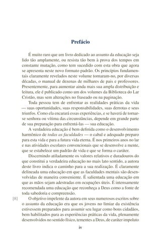 Prefácio

        É muito raro que um livro dedicado ao assunto da educação seja
    lido tão amplamente, ou resista tão bem à prova dos tempos em
    constante mutação, como tem sucedido com esta obra que agora
    se apresenta neste novo formato padrão. Os princípios fundamen-
    tais claramente revelados neste volume tornaram-no, por diversas
    décadas, o manual de dezenas de milhares de pais e professores.
    Presentemente, para aumentar ainda mais sua ampla distribuição e
    leitura, ele é publicado como um dos volumes da Biblioteca do Lar
    Cristão, mas sem alterações no fraseado ou na paginação.
        Toda pessoa tem de enfrentar as realidades práticas da vida
    — suas oportunidades, suas responsabilidades, suas derrotas e seus
    triunfos. Como ela encarará essas experiências, e se haverá de tornar-
    se senhora ou vítima das circunstâncias, depende em grande parte
    de sua preparação para enfrentá-las — sua educação.
        A verdadeira educação é bem deﬁnida como o desenvolvimento
    harmônico de todas as faculdades — o cabal e adequado preparo
    para esta vida e para a futura vida eterna. É nos primeiros anos no lar
    e nas atividades escolares convencionais que se desenvolve a mente,
    que se estabelece um padrão de vida e que se forma o caráter.
        Discernindo atiladamente os valores relativos e duradouros do
    que constitui a verdadeira educação no mais lato sentido, a autora
    deste livro indica o caminho para a sua realização. É claramente
    delineada uma educação em que as faculdades mentais são desen-
    volvidas de maneira conveniente. É salientada uma educação em
    que as mãos sejam adestradas em ocupações úteis. É intensamente
    recomendada uma educação que reconheça a Deus como a fonte de
    toda sabedoria e compreensão.
[8]     O objetivo impelente da autora em seus numerosos escritos sobre
    o assunto da educação era que os jovens no limiar da existência
    estivessem preparados para assumir seu lugar como bons cidadãos,
    bem habilitados para as experiências práticas da vida, plenamente
    desenvolvidos no sentido físico, tementes a Deus, de caráter impoluto
                                       iv
 