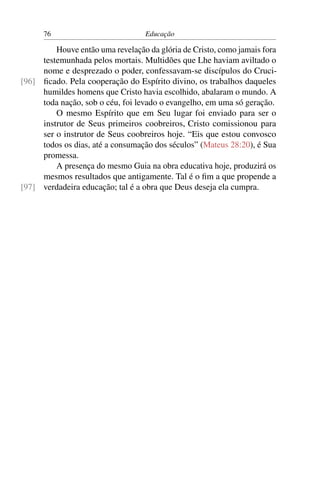 76                           Educação

         Houve então uma revelação da glória de Cristo, como jamais fora
     testemunhada pelos mortais. Multidões que Lhe haviam aviltado o
     nome e desprezado o poder, confessavam-se discípulos do Cruci-
[96] ﬁcado. Pela cooperação do Espírito divino, os trabalhos daqueles
     humildes homens que Cristo havia escolhido, abalaram o mundo. A
     toda nação, sob o céu, foi levado o evangelho, em uma só geração.
         O mesmo Espírito que em Seu lugar foi enviado para ser o
     instrutor de Seus primeiros coobreiros, Cristo comissionou para
     ser o instrutor de Seus coobreiros hoje. “Eis que estou convosco
     todos os dias, até a consumação dos séculos” (Mateus 28:20), é Sua
     promessa.
         A presença do mesmo Guia na obra educativa hoje, produzirá os
     mesmos resultados que antigamente. Tal é o ﬁm a que propende a
[97] verdadeira educação; tal é a obra que Deus deseja ela cumpra.
 