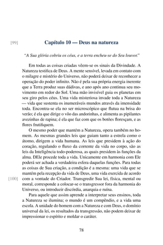 [99]               Capítulo 10 — Deus na natureza

        “A Sua glória cobriu os céus, e a terra encheu-se do Seu louvor.”

          Em todas as coisas criadas vêem-se os sinais da Divindade. A
      Natureza testiﬁca de Deus. A mente sensível, levada em contato com
      o milagre e mistério do Universo, não poderá deixar de reconhecer a
      operação do poder inﬁnito. Não é pela sua própria energia inerente
      que a Terra produz suas dádivas, e ano após ano continua seu mo-
      vimento em redor do Sol. Uma mão invisível guia os planetas em
      seu giro pelos céus. Uma vida misteriosa invade toda a Natureza
      — vida que sustenta os inumeráveis mundos através da imensidade
      toda. Encontra-se ela no ser microscópico que ﬂutua na brisa do
      verão; é ela que dirige o vôo das andorinhas, e alimenta as pipilantes
      avezinhas de rapina; é ela que faz com que os botões ﬂoresçam, e as
      ﬂores frutiﬁquem.
          O mesmo poder que mantém a Natureza, opera também no ho-
      mem. As mesmas grandes leis que guiam tanto a estrela como o
      átomo, dirigem a vida humana. As leis que presidem à ação do
      coração, regulando o ﬂuxo da corrente da vida no corpo, são as
      leis da Inteligência todo-poderosa, as quais presidem às funções da
      alma. DEle procede toda a vida. Unicamente em harmonia com Ele
      poderá ser achada a verdadeira esfera daquelas funções. Para todas
      as coisas de Sua criação, a condição é a mesma: uma vida que se
      mantém pela recepção da vida de Deus, uma vida exercida de acordo
[100] com a vontade do Criador. Transgredir Sua lei, física, mental ou
      moral, corresponde a colocar-se o transgressor fora da harmonia do
      Universo, ou introduzir discórdia, anarquia e ruína.
          Para aquele que assim aprende a interpretar seus ensinos, toda
      a Natureza se ilumina; o mundo é um compêndio, e a vida uma
      escola. A unidade do homem com a Natureza e com Deus, o domínio
      universal da lei, os resultados da transgressão, não podem deixar de
      impressionar o espírito e moldar o caráter.


                                        78
 