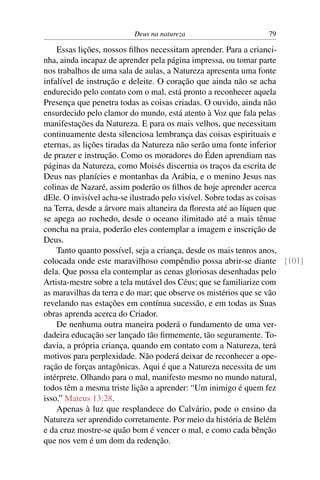Deus na natureza                     79

    Essas lições, nossos ﬁlhos necessitam aprender. Para a crianci-
nha, ainda incapaz de aprender pela página impressa, ou tomar parte
nos trabalhos de uma sala de aulas, a Natureza apresenta uma fonte
infalível de instrução e deleite. O coração que ainda não se acha
endurecido pelo contato com o mal, está pronto a reconhecer aquela
Presença que penetra todas as coisas criadas. O ouvido, ainda não
ensurdecido pelo clamor do mundo, está atento à Voz que fala pelas
manifestações da Natureza. E para os mais velhos, que necessitam
continuamente desta silenciosa lembrança das coisas espirituais e
eternas, as lições tiradas da Natureza não serão uma fonte inferior
de prazer e instrução. Como os moradores do Éden aprendiam nas
páginas da Natureza, como Moisés discernia os traços da escrita de
Deus nas planícies e montanhas da Arábia, e o menino Jesus nas
colinas de Nazaré, assim poderão os ﬁlhos de hoje aprender acerca
dEle. O invisível acha-se ilustrado pelo visível. Sobre todas as coisas
na Terra, desde a árvore mais altaneira da ﬂoresta até ao líquen que
se apega ao rochedo, desde o oceano ilimitado até a mais tênue
concha na praia, poderão eles contemplar a imagem e inscrição de
Deus.
    Tanto quanto possível, seja a criança, desde os mais tenros anos,
colocada onde este maravilhoso compêndio possa abrir-se diante [101]
dela. Que possa ela contemplar as cenas gloriosas desenhadas pelo
Artista-mestre sobre a tela mutável dos Céus; que se familiarize com
as maravilhas da terra e do mar; que observe os mistérios que se vão
revelando nas estações em contínua sucessão, e em todas as Suas
obras aprenda acerca do Criador.
    De nenhuma outra maneira poderá o fundamento de uma ver-
dadeira educação ser lançado tão ﬁrmemente, tão seguramente. To-
davia, a própria criança, quando em contato com a Natureza, terá
motivos para perplexidade. Não poderá deixar de reconhecer a ope-
ração de forças antagônicas. Aqui é que a Natureza necessita de um
intérprete. Olhando para o mal, manifesto mesmo no mundo natural,
todos têm a mesma triste lição a aprender: “Um inimigo é quem fez
isso.” Mateus 13:28.
    Apenas à luz que resplandece do Calvário, pode o ensino da
Natureza ser aprendido corretamente. Por meio da história de Belém
e da cruz mostre-se quão bom é vencer o mal, e como cada bênção
que nos vem é um dom da redenção.
 