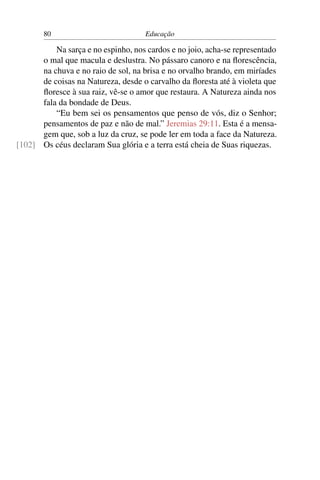 80                            Educação

          Na sarça e no espinho, nos cardos e no joio, acha-se representado
      o mal que macula e deslustra. No pássaro canoro e na ﬂorescência,
      na chuva e no raio de sol, na brisa e no orvalho brando, em miríades
      de coisas na Natureza, desde o carvalho da ﬂoresta até à violeta que
      ﬂoresce à sua raiz, vê-se o amor que restaura. A Natureza ainda nos
      fala da bondade de Deus.
          “Eu bem sei os pensamentos que penso de vós, diz o Senhor;
      pensamentos de paz e não de mal.” Jeremias 29:11. Esta é a mensa-
      gem que, sob a luz da cruz, se pode ler em toda a face da Natureza.
[102] Os céus declaram Sua glória e a terra está cheia de Suas riquezas.
 