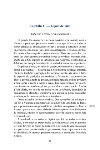 Capítulo 11 — Lições de vida

              “Fala com a terra, e ela to ensinará.”

    O grande Ensinador levou Seus ouvintes em contato com a
Natureza, para que pudessem ouvir a voz que fala em todas as
coisas criadas; e, abrandando-se-lhes o coração e tornando-se-lhes
impressionável a mente, auxiliava-os a interpretar o ensino espiritual
das cenas sobre as quais repousavam seus olhos. As parábolas, por
meio das quais gostava de ensinar lições de verdade, mostram quão
aberto era o Seu espírito às inﬂuências da Natureza, e como Ele Se
deleitava em coligir do ambiente da vida diária ensinos espirituais.
    Os pássaros no ar, os lírios do campo, o semeador e a semente, o
pastor e as ovelhas — eis com que Cristo ilustrou verdades imortais.
Ele tirou também ilustrações dos acontecimentos da vida, e fatos
da experiência particular aos ouvintes: o fermento, o tesouro escon-
dido, a pérola, a rede de pescar, a moeda perdida, o ﬁlho pródigo,
a casa sobre a rocha e sobre a areia. Em Seus ensinos havia algo
para interessar a todo espírito, para apelar a todo coração. Assim,
a lida diária, em vez de ser mera rotina de labutas, despojada de
pensamentos elevados, iluminava-se e erguia-se pelas constantes
lembranças de coisas espirituais e invisíveis.
    Dessa maneira devemos ensinar. Que aprendam as crianças a
ver em a Natureza uma expressão do amor e da sabedoria de Deus;
que o pensamento a respeito dEle se entrelace com pássaros, ﬂores e [103]
árvores; que todas as coisas visíveis se tornem para elas os intérpretes
do invisível, e todos os acontecimentos da vida sejam os meios para
o ensino divino.
    Aprendendo elas assim as lições que há em todas as coisas
criadas, e em todas as experiências da vida, mostrai que as mesmas
leis que dirigem as coisas na Natureza e os fatos da vida são as que
nos governam; que foram dadas para o nosso bem, e que unicamente
na obediência às mesmas podemos encontrar a verdadeira felicidade
e êxito.
                               81
 