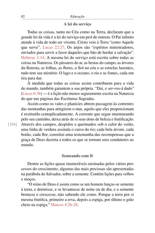 82                            Educação

                                 A lei do serviço
           Todas as coisas, tanto no Céu como na Terra, declaram que a
      grande lei da vida é a lei do serviço em prol de outrem. O Pai inﬁnito
      atende à vida de todo ser vivente. Cristo veio à Terra “como Aquele
      que serve”. Lucas 22:27. Os anjos são “espíritos ministradores,
      enviados para servir a favor daqueles que hão de herdar a salvação”.
      Hebreus 1:14. A mesma lei do serviço está escrita sobre todas as
      coisas na Natureza. Os pássaros do ar, as bestas do campo, as árvores
      da ﬂoresta, as folhas, as ﬂores, o Sol no céu e as estrelas luzentes,
      tudo tem seu mistério. O lago e o oceano, o rio e as fontes, cada um
      tira para dar.
           À medida que todas as coisas assim contribuem para a vida
      do mundo, também garantem a sua própria. “Dai, e ser-vos-á dado”
      (Lucas 6:38) — é a lição não menos seguramente escrita na Natureza
      do que nas páginas das Escrituras Sagradas.
           Assim como os vales e planícies abrem passagem às correntes
      das montanhas para atingirem o mar, aquilo que eles proporcionam
      é restituído centuplicadamente. A corrente que segue murmurando
      pelo seu caminho, deixa atrás de si seus dons de beleza e frutiﬁcação.
[104] Através dos campos, despidos e queimados sob o calor do verão,
      uma linha de verdura assinala o curso do rio; cada bela árvore, cada
      botão, cada ﬂor, constitui uma testemunha das recompensas que a
      graça de Deus decreta a todos os que se tornam seus condutores ao
      mundo.

                                Semeando com fé
           Dentre as lições quase inumeráveis ensinadas pelos vários pro-
       cessos do crescimento, algumas das mais preciosas são apresentadas
       na parábola do Salvador, sobre a semente. Contém lições para velhos
       e moços.
           “O reino de Deus é assim como se um homem lanças-se semente
       à terra, e dormisse, e se levantasse de noite ou de dia, e a semente
       brotasse e crescesse, não sabendo ele como. Porque a terra por si
       mesma frutiﬁca, primeiro a erva, depois a espiga, por último o grão
       cheio na espiga.” Marcos 4:26-28.
 