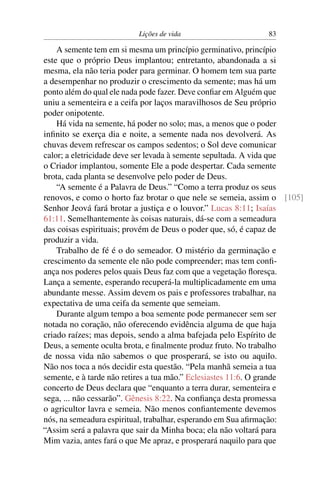 Lições de vida                     83

    A semente tem em si mesma um princípio germinativo, princípio
este que o próprio Deus implantou; entretanto, abandonada a si
mesma, ela não teria poder para germinar. O homem tem sua parte
a desempenhar no produzir o crescimento da semente; mas há um
ponto além do qual ele nada pode fazer. Deve conﬁar em Alguém que
uniu a sementeira e a ceifa por laços maravilhosos de Seu próprio
poder onipotente.
    Há vida na semente, há poder no solo; mas, a menos que o poder
inﬁnito se exerça dia e noite, a semente nada nos devolverá. As
chuvas devem refrescar os campos sedentos; o Sol deve comunicar
calor; a eletricidade deve ser levada à semente sepultada. A vida que
o Criador implantou, somente Ele a pode despertar. Cada semente
brota, cada planta se desenvolve pelo poder de Deus.
    “A semente é a Palavra de Deus.” “Como a terra produz os seus
renovos, e como o horto faz brotar o que nele se semeia, assim o [105]
Senhor Jeová fará brotar a justiça e o louvor.” Lucas 8:11; Isaías
61:11. Semelhantemente às coisas naturais, dá-se com a semeadura
das coisas espirituais; provém de Deus o poder que, só, é capaz de
produzir a vida.
    Trabalho de fé é o do semeador. O mistério da germinação e
crescimento da semente ele não pode compreender; mas tem conﬁ-
ança nos poderes pelos quais Deus faz com que a vegetação ﬂoresça.
Lança a semente, esperando recuperá-la multiplicadamente em uma
abundante messe. Assim devem os pais e professores trabalhar, na
expectativa de uma ceifa da semente que semeiam.
    Durante algum tempo a boa semente pode permanecer sem ser
notada no coração, não oferecendo evidência alguma de que haja
criado raízes; mas depois, sendo a alma bafejada pelo Espírito de
Deus, a semente oculta brota, e ﬁnalmente produz fruto. No trabalho
de nossa vida não sabemos o que prosperará, se isto ou aquilo.
Não nos toca a nós decidir esta questão. “Pela manhã semeia a tua
semente, e à tarde não retires a tua mão.” Eclesiastes 11:6. O grande
concerto de Deus declara que “enquanto a terra durar, sementeira e
sega, ... não cessarão”. Gênesis 8:22. Na conﬁança desta promessa
o agricultor lavra e semeia. Não menos conﬁantemente devemos
nós, na semeadura espiritual, trabalhar, esperando em Sua aﬁrmação:
“Assim será a palavra que sair da Minha boca; ela não voltará para
Mim vazia, antes fará o que Me apraz, e prosperará naquilo para que
 