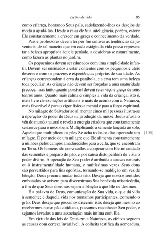 Lições de vida                      85

como criança, honrando Seus pais, satisfazendo-lhes os desejos de
modo a ajudá-los. Desde o raiar de Sua inteligência, porém, esteve
Ele constantemente a crescer em graça e conhecimento da verdade.
     Pais e professores devem ter por ﬁm cultivar as tendências da ju-
ventude, de tal maneira que em cada estágio da vida possa represen-
tar a beleza apropriada àquele período, a desdobrar-se naturalmente,
como fazem as plantas no jardim.
     Os pequeninos devem ser educados com uma simplicidade infan-
til. Devem ser ensinados a estar contentes com os pequenos e úteis
deveres e com os prazeres e experiências próprias de sua idade. As
crianças correspondem à erva da parábola, e a erva tem uma beleza
toda peculiar. As crianças não devem ser forçadas a uma maturidade
precoce, mas tanto quanto possível devem reter viço e graça de seus
tenros anos. Quanto mais calma e simples a vida da criança, isto é,
mais livre de excitações artiﬁciais e mais de acordo com a Natureza,
mais favorável é para o vigor físico e mental e para a força espiritual.
     No milagre do Salvador ao alimentar cinco mil pessoas ilustra-se
a operação do poder de Deus na produção da messe. Jesus afasta o
véu do mundo natural e revela a energia criadora que constantemente
se exerce para o nosso bem. Multiplicando a semente lançada ao solo,
Aquele que multiplicou os pães Se acha todos os dias operando um [108]
milagre. É por meio de um milagre que Ele alimenta constantemente
a milhões pelos campos amadurecidos para a ceifa, que se encontram
na Terra. Os homens são convocados a cooperar com Ele no cuidado
das sementes e preparo do pão, e por causa disto perdem de vista o
poder divino. A operação de Seu poder é atribuída a causas naturais
ou à instrumentalidade humana, e muitíssimas vezes Seus dons
são pervertidos para ﬁns egoístas, tornando-se maldição em vez de
bênção. Deus procura mudar tudo isto. Deseja que nossos sentidos
embotados se avivem para discernirmos Sua benévola misericórdia,
a ﬁm de que Seus dons nos sejam a bênção a que Ele os destinou.
     É a palavra de Deus, comunicação de Sua vida, o que dá vida
à semente; e daquela vida nos tornamos participantes, comendo o
grão. Deus deseja que possamos discernir isto; deseja que mesmo ao
recebermos nosso pão cotidiano, possamos reconhecer Seu poder, e
sejamos levados a uma associação mais íntima com Ele.
     Em virtude das leis de Deus em a Natureza, os efeitos seguem
as causas com certeza invariável. A colheita testiﬁca da semeadura.
 