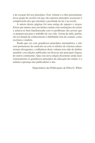 e de coração ﬁel aos princípios. Este volume é a obra preeminente
nesse grupo de escritos em que são expostos princípios essenciais à
compreensão dos que orientam a juventude no lar e na escola.
    A autora destas páginas foi uma amiga de rapazes e moças.
Esteve por muitos anos em íntimo contato com instituições de ensino
e achava-se bem familiarizada com os problemas dos jovens que
se preparavam para o trabalho de sua vida. Acima de tudo, porém,
ela era dotada de conhecimento e habilidade fora do comum, como
escritora e oradora.
    Tendo que ver com grandiosos princípios orientadores, e não
com pormenores do currículo ou com os méritos de sistemas educa-
cionais divergentes, a inﬂuência deste volume tem sido de âmbito
mundial, com edições publicadas em diversas das principais línguas
de outros continentes. Que esta nova edição dissemine ainda mais
extensamente os grandiosos princípios da educação do caráter, é a
ardente esperança dos publicadores e dos

                  Depositários das Publicações de Ellen G. White
 