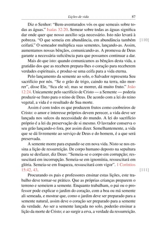 Lições de vida                         87

     Diz o Senhor: “Bem-aventurados vós os que semeais sobre to-
das as águas.” Isaías 32:20. Semear sobre todas as águas signiﬁca
dar onde quer que nosso auxílio seja necessário. Isto não levará à
pobreza. “O que semeia em abundância, em abundância também [110]
ceifará.” O semeador multiplica suas sementes, lançando-as. Assim,
aumentamos nossas bênçãos, comunicando-as. A promessa de Deus
garante a necessária suﬁciência para que possamos continuar a dar.
     Mais do que isto: quando comunicamos as bênçãos desta vida, a
gratidão dos que as recebem prepara-lhes o coração para receberem
verdades espirituais, e produz-se uma ceifa para a vida eterna.
     Pelo lançamento da semente ao solo, o Salvador representa Seu
sacrifício por nós. “Se o grão de trigo, caindo na terra, não mor-
rer”, disse Ele, “ﬁca ele só; mas se morrer, dá muito fruto.” João
12:24. Unicamente pelo sacrifício de Cristo — a Semente — poderia
produzir-se fruto para o reino de Deus. De acordo com a lei do reino
vegetal, a vida é o resultado de Sua morte.
     Assim é com todos os que produzem frutos como coobreiros de
Cristo: o amor e interesse próprios devem perecer, a vida deve ser
lançada nos sulcos da necessidade do mundo. A lei do sacrifício
próprio é a lei da preservação de si mesmo. O lavrador conserva o
seu grão lançando-o fora, por assim dizer. Semelhantemente, a vida
que se dá livremente ao serviço de Deus e do homem, é a que será
preservada.
     A semente morre para expandir-se em nova vida. Nisto se nos en-
sina a lição de ressurreição. De corpo humano deposto na sepultura
para se desfazer, diz Deus: “Semeia-se o corpo em corrupção; res-
suscitará em incorrupção. Semeia-se em ignomínia, ressuscitará em
glória. Semeia-se em fraqueza, ressuscitará com vigor”. 1 Coríntios
15:42, 43.                                                               [111]
     Procurando os pais e professores ensinar estas lições, este tra-
balho deve tornar-se prático. Que as próprias crianças preparem o
terreno e semeiem a semente. Enquanto trabalham, o pai ou o pro-
fessor pode explicar o jardim do coração, com a boa ou má semente
ali semeada, e mostrar que, como o jardim deve ser preparado para a
semente natural, assim deve o coração ser preparado para a semente
da verdade. Ao ser a semente lançada no solo, poderão ensinar a
lição da morte de Cristo; e ao surgir a erva, a verdade da ressurreição.
 