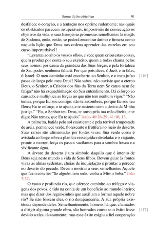 Outras lições objetivas                91

desfalece o coração, e a tentação nos oprime rudemente; nas quais
os obstáculos parecem insuperáveis, impossíveis de consecução os
objetivos da vida, e suas lisonjeiras promessas semelhantes às maçãs
de Sodoma, onde, então, se poderá encontrar ânimo e ﬁrmeza como
naquela lição que Deus nos ordena aprender das estrelas em seu
curso imperturbável?
    “Levantai ao alto os vossos olhos, e vede quem criou estas coisas,
quem produz por conta o seu exército, quem a todas chama pelos
seus nomes; por causa da grandeza das Suas forças, e pela fortaleza
de Seu poder, nenhuma faltará. Por que pois dizes, ó Jacó, e tu falas,
ó Israel: O meu caminho está encoberto ao Senhor, e o meu juízo [116]
passa de largo pelo meu Deus? Não sabes, não ouviste que o eterno
Deus, o Senhor, o Criador dos ﬁns da Terra nem Se cansa nem Se
fatiga? não há esquadrinhação do Seu entendimento. Dá esforço ao
cansado, e multiplica as forças ao que não tem nenhum vigor.” “Não
temas, porque Eu sou contigo; não te assombres, porque Eu sou teu
Deus; Eu te esforço, e te ajudo, e te sustento com a destra da Minha
justiça.” “Eu, o Senhor teu Deus, te tomo pela tua mão direita, e te
digo: Não temas, que Eu te ajudo.” Isaías 40:26-29; 41:10, 13.
    A palmeira, batida pelo sol causticante e pela terrível tempestade
de areia, permanece verde, ﬂorescente e frutífera no meio do deserto.
Suas raízes são alimentadas por fontes vivas. Sua verde coroa é
avistada ao longe sobre a planície ressequida e desolada; e o viajante,
pronto a morrer, força os passos vacilantes para a sombra fresca e a
viviﬁcante água.
    A árvore do deserto é um símbolo daquilo que é intento de
Deus seja neste mundo a vida de Seus ﬁlhos. Devem guiar às fontes
vivas as almas sedentas, cheias de inquietação e prontas a perecer
no deserto do pecado. Devem mostrar a seus semelhantes Aquele
que faz o convite: “Se alguém tem sede, venha a Mim e beba.” João
7:37.
    O vasto e profundo rio, que oferece caminho ao tráfego e via-
gens dos povos, é tido na conta de um benefício ao mundo inteiro;
mas que dizer dos regatozinhos que auxiliam a formar aquele nobre
rio? Se não fossem eles, o rio desapareceria. A sua própria exis-
tência depende deles. Semelhantemente, homens há que, chamados
a dirigir alguma grande obra, são honrados como se o êxito fosse [117]
devido a eles, tão-somente; mas esse êxito exigiu a ﬁel cooperação
 