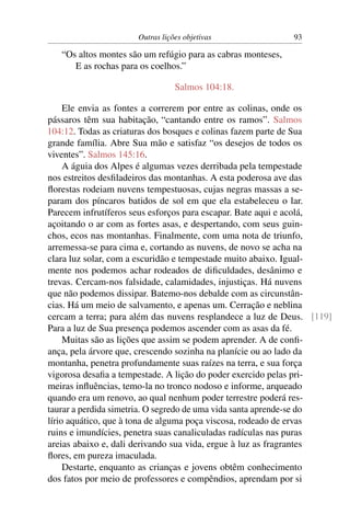 Outras lições objetivas                 93

   “Os altos montes são um refúgio para as cabras monteses,
      E as rochas para os coelhos.”

                                 Salmos 104:18.

     Ele envia as fontes a correrem por entre as colinas, onde os
pássaros têm sua habitação, “cantando entre os ramos”. Salmos
104:12. Todas as criaturas dos bosques e colinas fazem parte de Sua
grande família. Abre Sua mão e satisfaz “os desejos de todos os
viventes”. Salmos 145:16.
     A águia dos Alpes é algumas vezes derribada pela tempestade
nos estreitos desﬁladeiros das montanhas. A esta poderosa ave das
ﬂorestas rodeiam nuvens tempestuosas, cujas negras massas a se-
param dos píncaros batidos de sol em que ela estabeleceu o lar.
Parecem infrutíferos seus esforços para escapar. Bate aqui e acolá,
açoitando o ar com as fortes asas, e despertando, com seus guin-
chos, ecos nas montanhas. Finalmente, com uma nota de triunfo,
arremessa-se para cima e, cortando as nuvens, de novo se acha na
clara luz solar, com a escuridão e tempestade muito abaixo. Igual-
mente nos podemos achar rodeados de diﬁculdades, desânimo e
trevas. Cercam-nos falsidade, calamidades, injustiças. Há nuvens
que não podemos dissipar. Batemo-nos debalde com as circunstân-
cias. Há um meio de salvamento, e apenas um. Cerração e neblina
cercam a terra; para além das nuvens resplandece a luz de Deus. [119]
Para a luz de Sua presença podemos ascender com as asas da fé.
     Muitas são as lições que assim se podem aprender. A de conﬁ-
ança, pela árvore que, crescendo sozinha na planície ou ao lado da
montanha, penetra profundamente suas raízes na terra, e sua força
vigorosa desaﬁa a tempestade. A lição do poder exercido pelas pri-
meiras inﬂuências, temo-la no tronco nodoso e informe, arqueado
quando era um renovo, ao qual nenhum poder terrestre poderá res-
taurar a perdida simetria. O segredo de uma vida santa aprende-se do
lírio aquático, que à tona de alguma poça viscosa, rodeado de ervas
ruins e imundícies, penetra suas canaliculadas radículas nas puras
areias abaixo e, dali derivando sua vida, ergue à luz as fragrantes
ﬂores, em pureza imaculada.
     Destarte, enquanto as crianças e jovens obtêm conhecimento
dos fatos por meio de professores e compêndios, aprendam por si
 