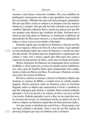 94                           Educação

      mesmos a tirar lições e discernir verdades. Nos seus trabalhos de
      jardinagem, interroguem-nos sobre o que aprendem com o cuidado
      das suas plantas. Olhando eles para uma bela paisagem, perguntem-
      lhes por que Deus vestiu os campos e os bosques com tais matizes
      formosos e variados. Por que não foi tudo colorido com um fusco
      sombrio? Quando colherem ﬂores, façam-nos pensar por que Ele
      nos poupou estas belezas que evadiram do Éden. Ensinem-nos a
      observar por toda parte na Natureza as manifestas evidências do
      pensamento de Deus para conosco, e a maravilhosa adaptação de
      todas as coisas à nossa necessidade e felicidade.
          Somente aquele que reconhece na Natureza a obra de seu Pai,
      e que na riqueza e beleza da Terra lê a Sua escrita, é que aprende
[120] as mais profundas lições das coisas da Natureza, e recebe seu mais
      elevado auxílio. Só poderá apreciar amplamente a signiﬁcação das
      colinas e vales, rios e mares, aquele que olhar para eles como a
      expressão do pensamento de Deus, como uma revelação do Criador.
          Muitas ilustrações da Natureza são empregadas pelos escritores
      da Bíblia; e, observando nós as coisas do mundo natural, habilitamo-
      nos, sob a guia do Espírito Santo, para compreender mais ampla-
      mente as lições da Palavra de Deus. É assim que a Natureza se torna
      uma chave do tesouro da Palavra.
          Devem-se animar as crianças a buscar na Natureza objetos que
      ilustrem os ensinos da Bíblia, e estudar nesta os símiles tirados
      daquela. Devem procurar, tanto na Natureza como na Escritura
      Sagrada, todos os objetos que representem a Cristo, e também os
      que Ele empregou para ilustrar a verdade. Desta maneira poderão
      aprender a vê-Lo na árvore e na videira, no lírio e na rosa, no Sol
      e na estrela. Poderão aprender a ouvir a Sua voz no canto das aves,
      no sussurro das árvores, no retumbante trovão, na música do mar. E
      todos os objetos na Natureza repetir-lhes-ão Suas preciosas lições.
          Aos que assim se familiarizam com Cristo, a Terra jamais será
      um lugar solitário e desolado. Será a casa de seu Pai, repleta da
[121] presença dAquele que uma vez habitou entre os homens.
 