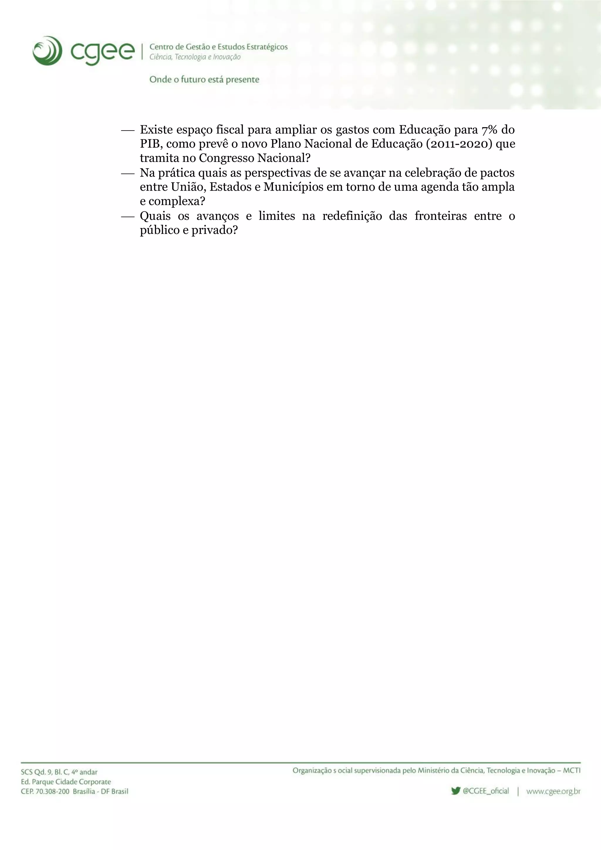  Existe espaço fiscal para ampliar os gastos com Educação para 7% do
PIB, como prevê o novo Plano Nacional de Educação (2011-2020) que
tramita no Congresso Nacional?
 Na prática quais as perspectivas de se avançar na celebração de pactos
entre União, Estados e Municípios em torno de uma agenda tão ampla
e complexa?
 Quais os avanços e limites na redefinição das fronteiras entre o
público e privado?
 