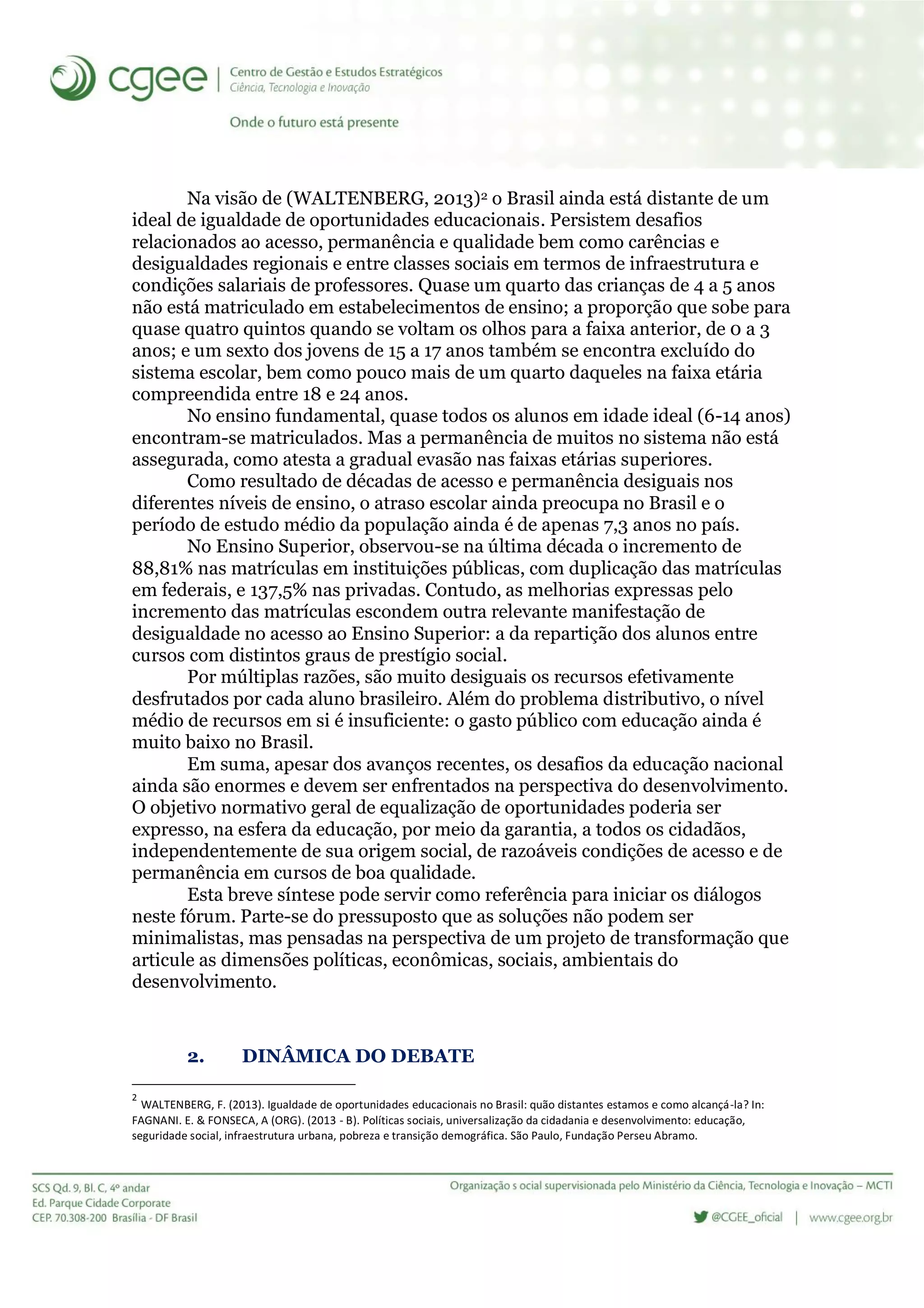 Na visão de (WALTENBERG, 2013)2 o Brasil ainda está distante de um
ideal de igualdade de oportunidades educacionais. Persistem desafios
relacionados ao acesso, permanência e qualidade bem como carências e
desigualdades regionais e entre classes sociais em termos de infraestrutura e
condições salariais de professores. Quase um quarto das crianças de 4 a 5 anos
não está matriculado em estabelecimentos de ensino; a proporção que sobe para
quase quatro quintos quando se voltam os olhos para a faixa anterior, de 0 a 3
anos; e um sexto dos jovens de 15 a 17 anos também se encontra excluído do
sistema escolar, bem como pouco mais de um quarto daqueles na faixa etária
compreendida entre 18 e 24 anos.
No ensino fundamental, quase todos os alunos em idade ideal (6-14 anos)
encontram-se matriculados. Mas a permanência de muitos no sistema não está
assegurada, como atesta a gradual evasão nas faixas etárias superiores.
Como resultado de décadas de acesso e permanência desiguais nos
diferentes níveis de ensino, o atraso escolar ainda preocupa no Brasil e o
período de estudo médio da população ainda é de apenas 7,3 anos no país.
No Ensino Superior, observou-se na última década o incremento de
88,81% nas matrículas em instituições públicas, com duplicação das matrículas
em federais, e 137,5% nas privadas. Contudo, as melhorias expressas pelo
incremento das matrículas escondem outra relevante manifestação de
desigualdade no acesso ao Ensino Superior: a da repartição dos alunos entre
cursos com distintos graus de prestígio social.
Por múltiplas razões, são muito desiguais os recursos efetivamente
desfrutados por cada aluno brasileiro. Além do problema distributivo, o nível
médio de recursos em si é insuficiente: o gasto público com educação ainda é
muito baixo no Brasil.
Em suma, apesar dos avanços recentes, os desafios da educação nacional
ainda são enormes e devem ser enfrentados na perspectiva do desenvolvimento.
O objetivo normativo geral de equalização de oportunidades poderia ser
expresso, na esfera da educação, por meio da garantia, a todos os cidadãos,
independentemente de sua origem social, de razoáveis condições de acesso e de
permanência em cursos de boa qualidade.
Esta breve síntese pode servir como referência para iniciar os diálogos
neste fórum. Parte-se do pressuposto que as soluções não podem ser
minimalistas, mas pensadas na perspectiva de um projeto de transformação que
articule as dimensões políticas, econômicas, sociais, ambientais do
desenvolvimento.
2. DINÂMICA DO DEBATE
2
WALTENBERG, F. (2013). Igualdade de oportunidades educacionais no Brasil: quão distantes estamos e como alcançá-la? In:
FAGNANI. E. & FONSECA, A (ORG). (2013 - B). Políticas sociais, universalização da cidadania e desenvolvimento: educação,
seguridade social, infraestrutura urbana, pobreza e transição demográfica. São Paulo, Fundação Perseu Abramo.
 